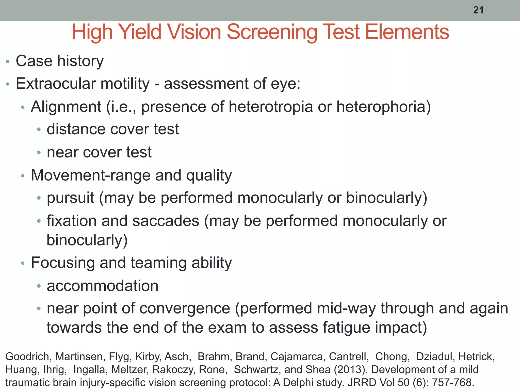 High Yield Vision Screening Test Elements
•  Case history
•  Extraocular motility - assessment of eye:
•  Alignment (i.e., presence of heterotropia or heterophoria)
•  distance cover test
•  near cover test
•  Movement-range and quality
•  pursuit (may be performed monocularly or binocularly)
•  fixation and saccades (may be performed monocularly or
binocularly)
•  Focusing and teaming ability
•  accommodation
•  near point of convergence (performed mid-way through and again
towards the end of the exam to assess fatigue impact)
21
Goodrich, Martinsen, Flyg, Kirby, Asch, Brahm, Brand, Cajamarca, Cantrell, Chong, Dziadul, Hetrick,
Huang, Ihrig, Ingalla, Meltzer, Rakoczy, Rone, Schwartz, and Shea (2013). Development of a mild
traumatic brain injury-specific vision screening protocol: A Delphi study. JRRD Vol 50 (6): 757-768.
 
