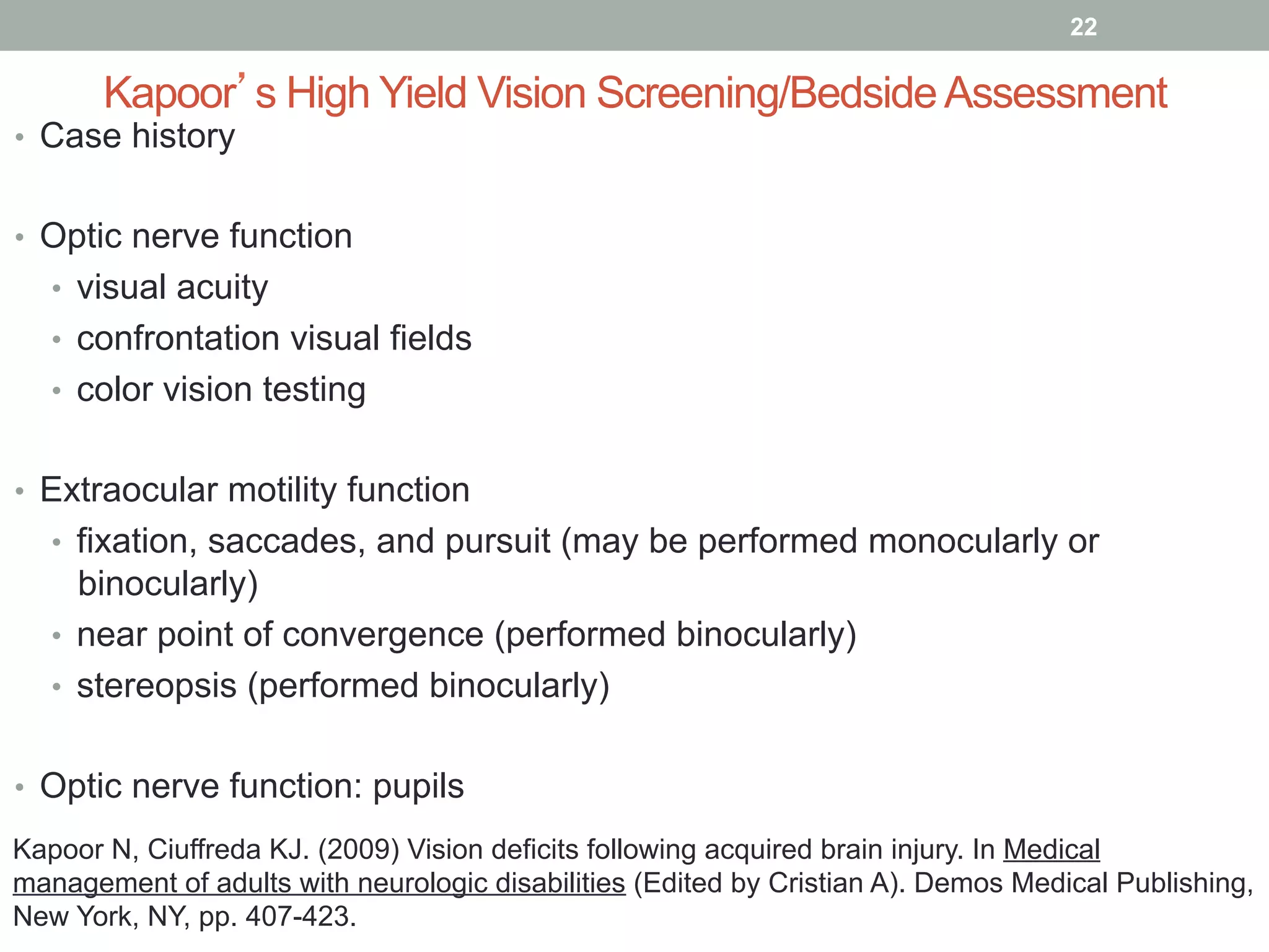 Kapoor’s High Yield Vision Screening/BedsideAssessment
•  Case history
•  Optic nerve function
•  visual acuity
•  confrontation visual fields
•  color vision testing
•  Extraocular motility function
•  fixation, saccades, and pursuit (may be performed monocularly or
binocularly)
•  near point of convergence (performed binocularly)
•  stereopsis (performed binocularly)
•  Optic nerve function: pupils
22
Kapoor N, Ciuffreda KJ. (2009) Vision deficits following acquired brain injury. In Medical
management of adults with neurologic disabilities (Edited by Cristian A). Demos Medical Publishing,
New York, NY, pp. 407-423.
 