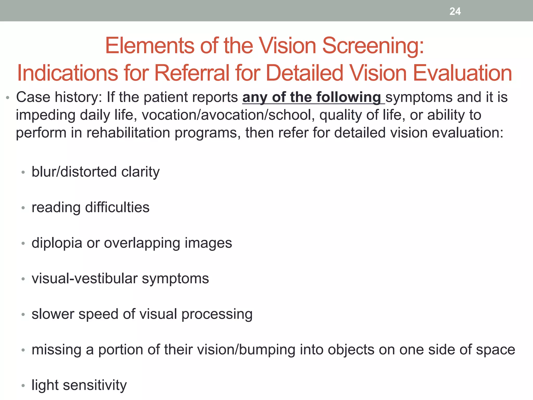 Elements of the Vision Screening:
Indications for Referral for Detailed Vision Evaluation
•  Case history: If the patient reports any of the following symptoms and it is
impeding daily life, vocation/avocation/school, quality of life, or ability to
perform in rehabilitation programs, then refer for detailed vision evaluation:
•  blur/distorted clarity
•  reading difficulties
•  diplopia or overlapping images
•  visual-vestibular symptoms
•  slower speed of visual processing
•  missing a portion of their vision/bumping into objects on one side of space
•  light sensitivity
24
 