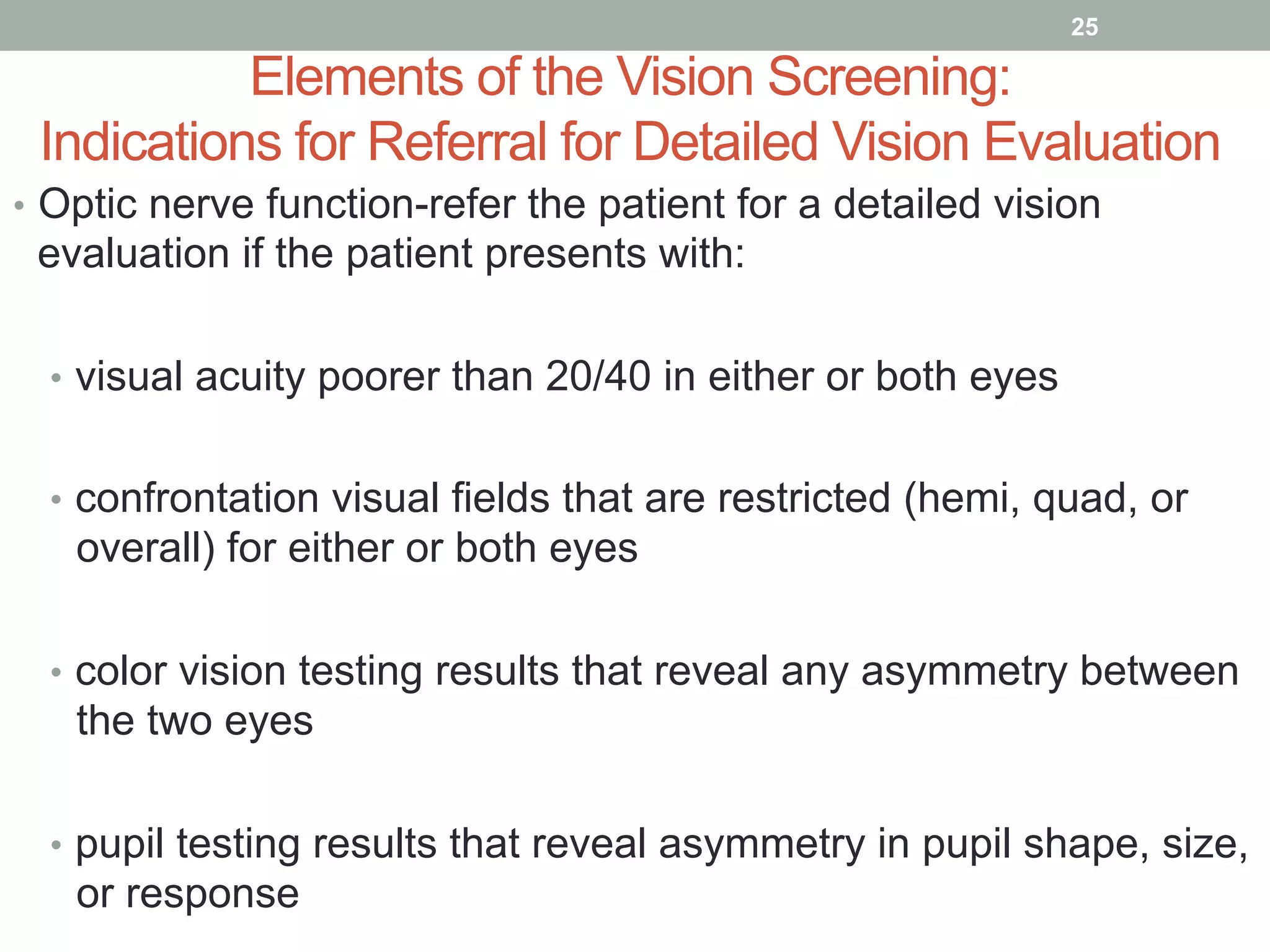 Elements of the Vision Screening:
Indications for Referral for Detailed Vision Evaluation
•  Optic nerve function-refer the patient for a detailed vision
evaluation if the patient presents with:
•  visual acuity poorer than 20/40 in either or both eyes
•  confrontation visual fields that are restricted (hemi, quad, or
overall) for either or both eyes
•  color vision testing results that reveal any asymmetry between
the two eyes
•  pupil testing results that reveal asymmetry in pupil shape, size,
or response
25
 