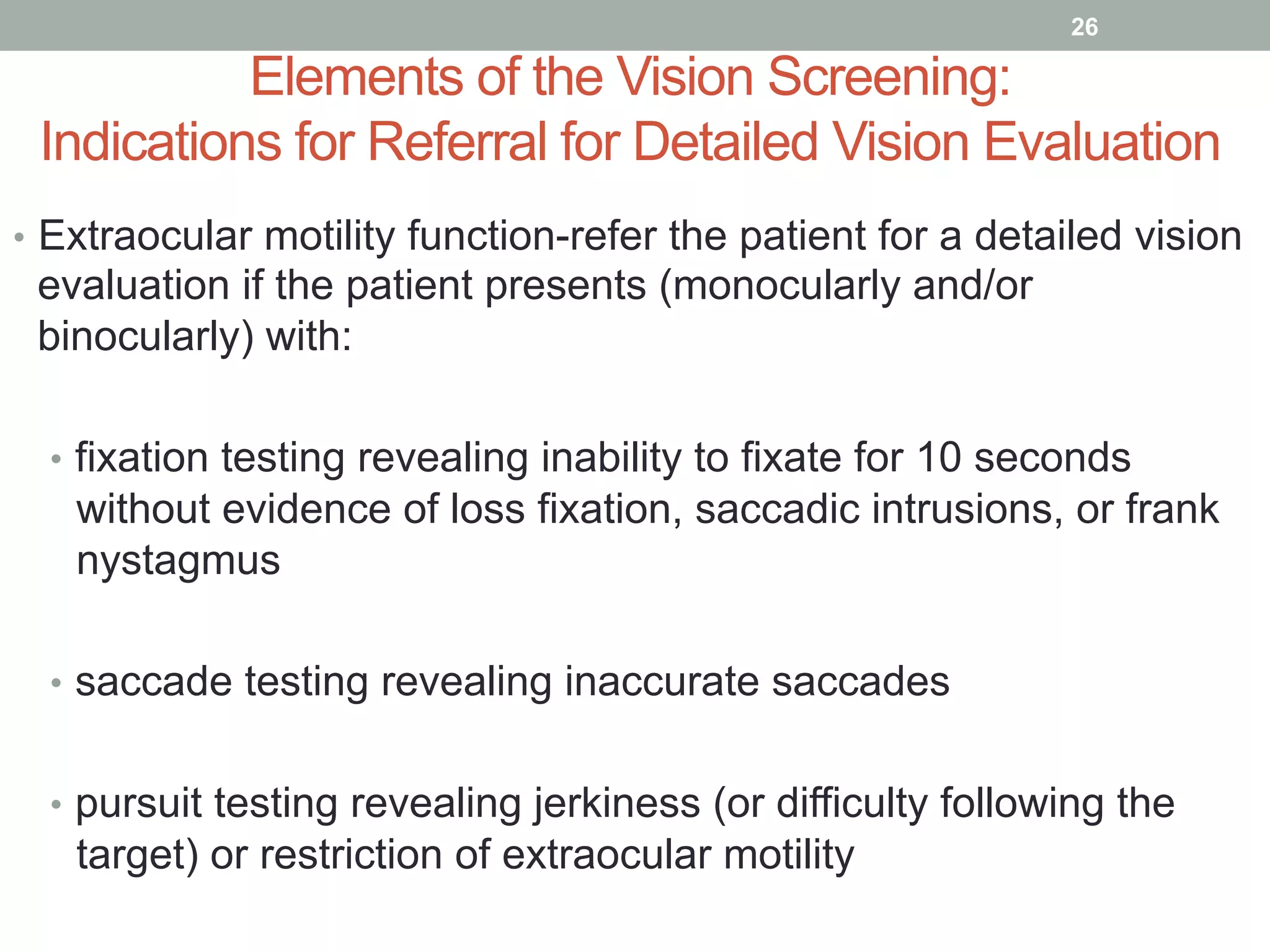 Elements of the Vision Screening:
Indications for Referral for Detailed Vision Evaluation
•  Extraocular motility function-refer the patient for a detailed vision
evaluation if the patient presents (monocularly and/or
binocularly) with:
•  fixation testing revealing inability to fixate for 10 seconds
without evidence of loss fixation, saccadic intrusions, or frank
nystagmus
•  saccade testing revealing inaccurate saccades
•  pursuit testing revealing jerkiness (or difficulty following the
target) or restriction of extraocular motility
26
 
