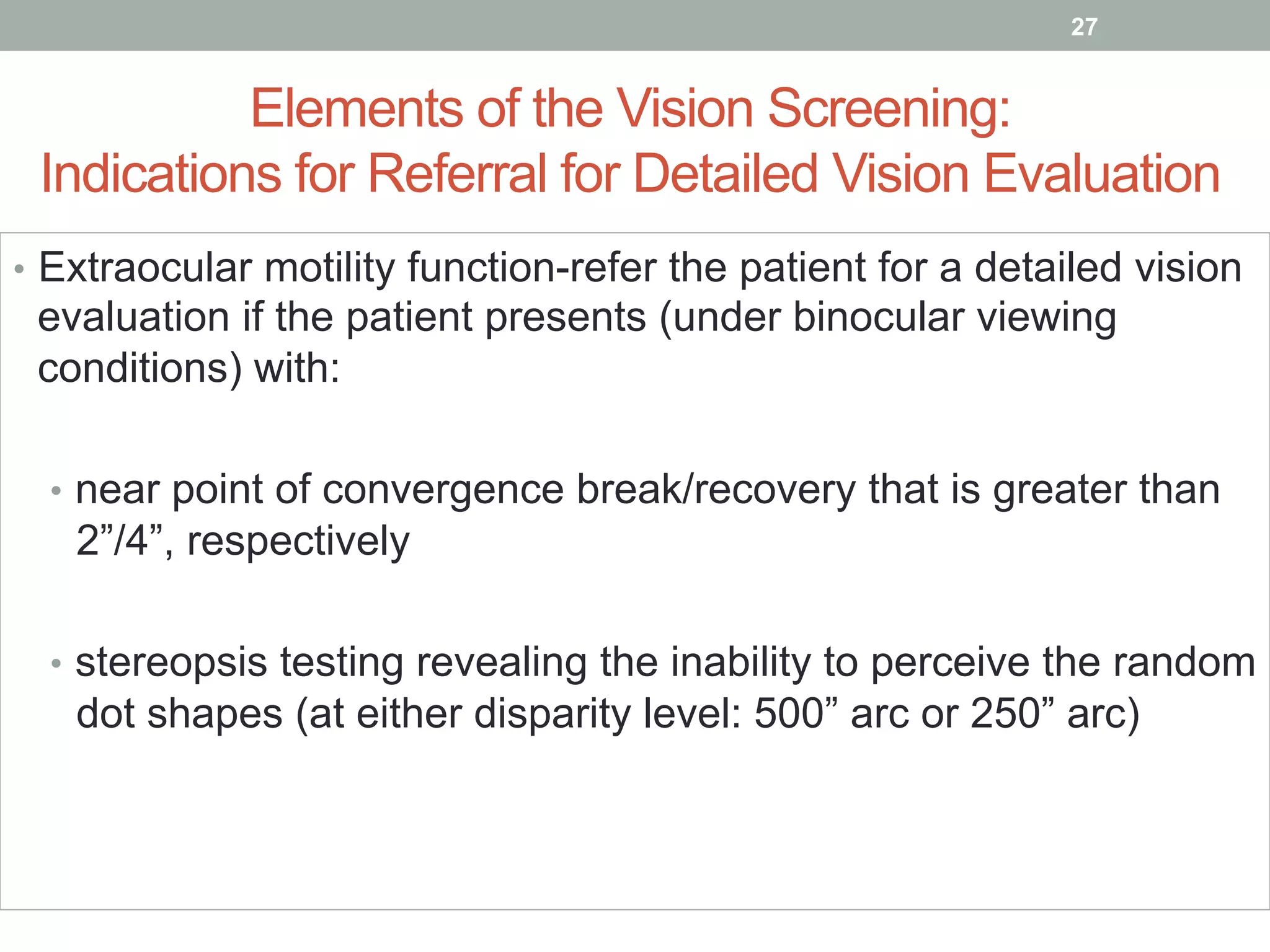 Elements of the Vision Screening:
Indications for Referral for Detailed Vision Evaluation
•  Extraocular motility function-refer the patient for a detailed vision
evaluation if the patient presents (under binocular viewing
conditions) with:
•  near point of convergence break/recovery that is greater than
2”/4”, respectively
•  stereopsis testing revealing the inability to perceive the random
dot shapes (at either disparity level: 500” arc or 250” arc)
27
 
