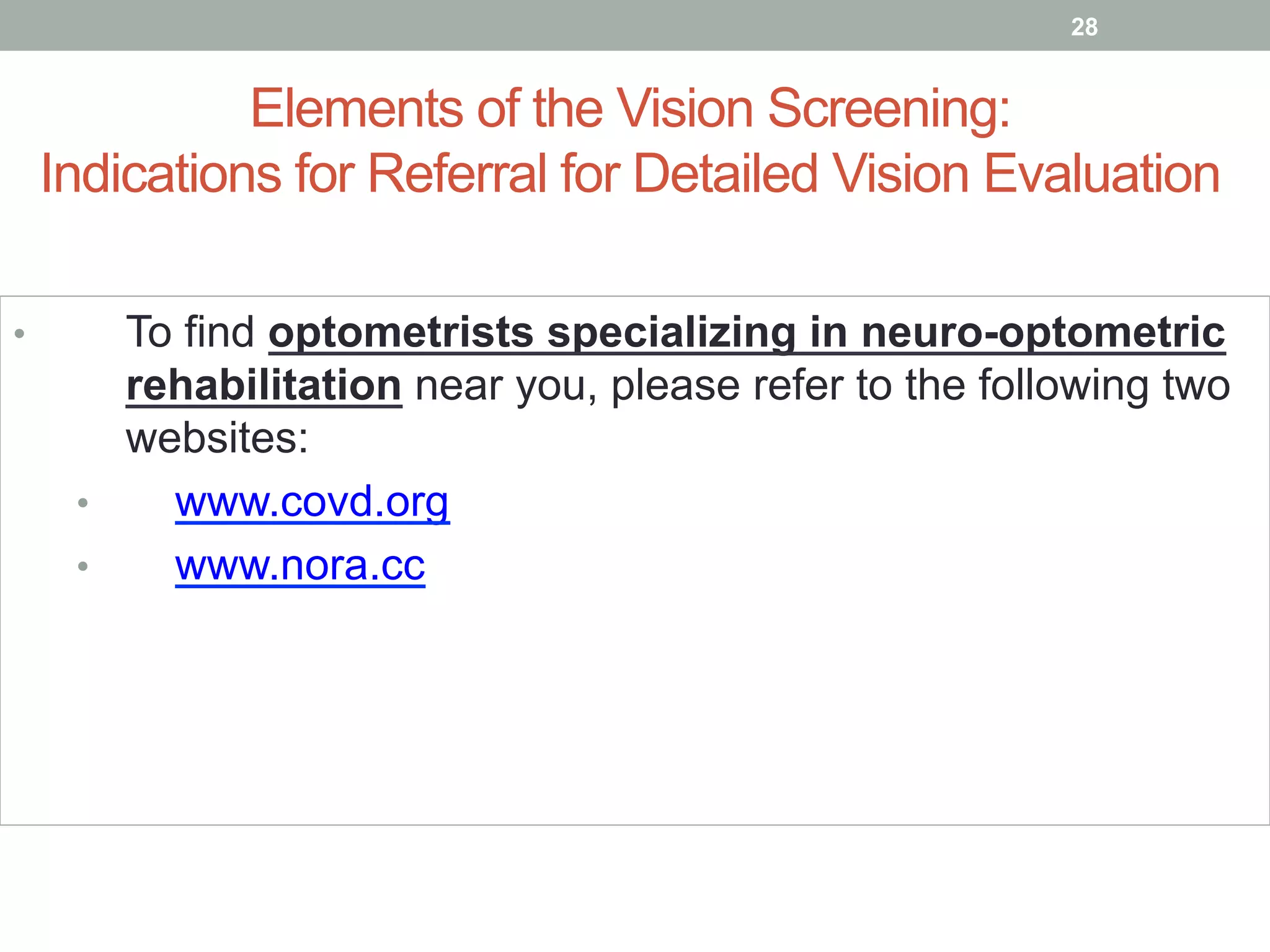 Elements of the Vision Screening:
Indications for Referral for Detailed Vision Evaluation
•  To find optometrists specializing in neuro-optometric
rehabilitation near you, please refer to the following two
websites:
•  www.covd.org
•  www.nora.cc
28
 