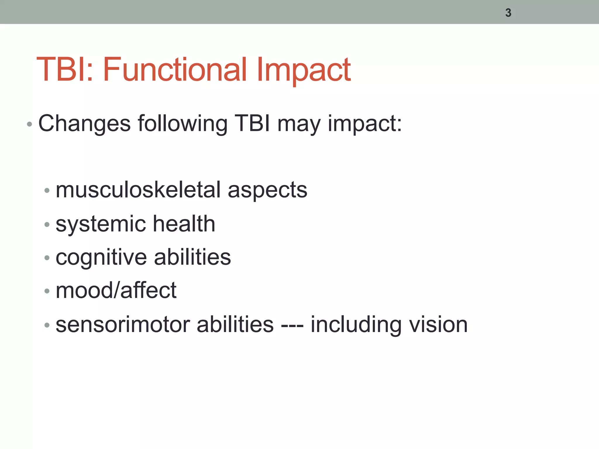 TBI: Functional Impact
• Changes following TBI may impact:
• musculoskeletal aspects
• systemic health
• cognitive abilities
• mood/affect
• sensorimotor abilities --- including vision
3
 
