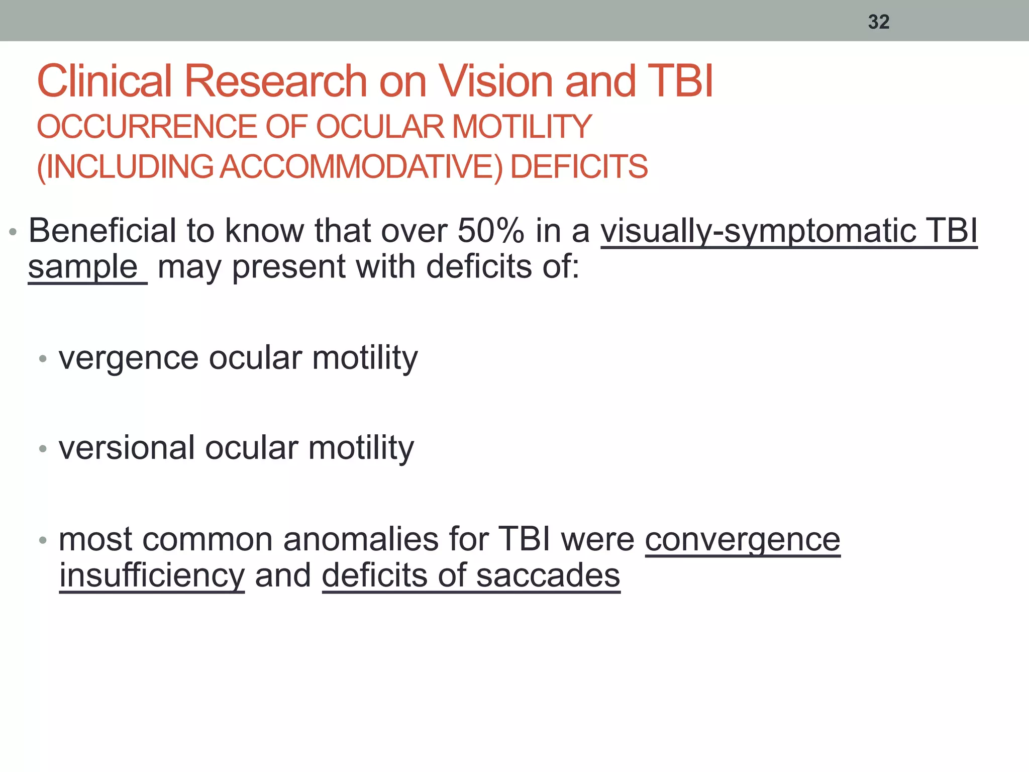 Clinical Research on Vision and TBI
OCCURRENCE OF OCULAR MOTILITY
(INCLUDINGACCOMMODATIVE) DEFICITS
•  Beneficial to know that over 50% in a visually-symptomatic TBI
sample may present with deficits of:
•  vergence ocular motility
•  versional ocular motility
•  most common anomalies for TBI were convergence
insufficiency and deficits of saccades
32
 