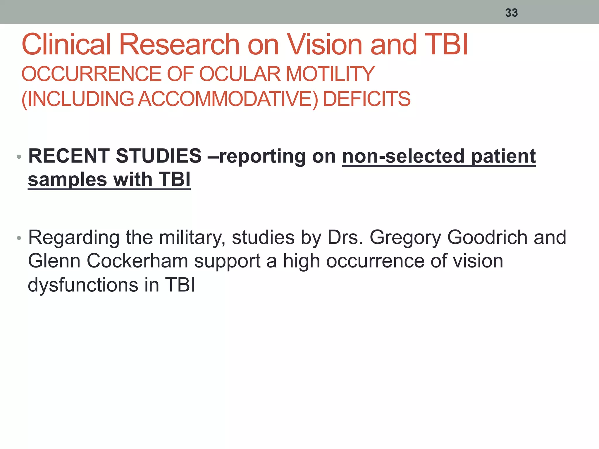 Clinical Research on Vision and TBI
OCCURRENCE OF OCULAR MOTILITY
(INCLUDINGACCOMMODATIVE) DEFICITS
•  RECENT STUDIES –reporting on non-selected patient
samples with TBI
•  Regarding the military, studies by Drs. Gregory Goodrich and
Glenn Cockerham support a high occurrence of vision
dysfunctions in TBI
33
 