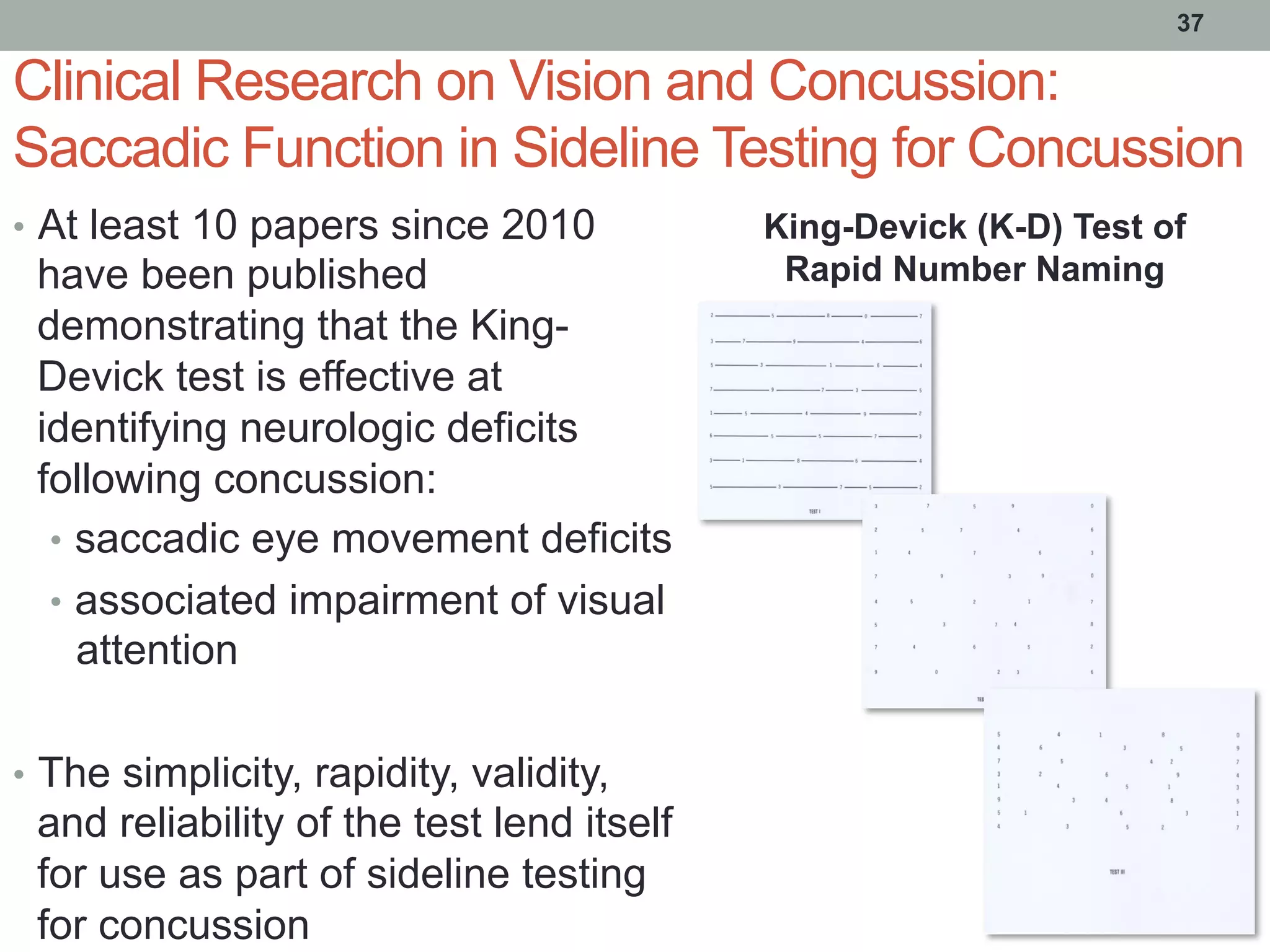 Clinical Research on Vision and Concussion:
Saccadic Function in Sideline Testing for Concussion
•  At least 10 papers since 2010
have been published
demonstrating that the King-
Devick test is effective at
identifying neurologic deficits
following concussion:
•  saccadic eye movement deficits
•  associated impairment of visual
attention
•  The simplicity, rapidity, validity,
and reliability of the test lend itself
for use as part of sideline testing
for concussion
37
King-Devick (K-D) Test of
Rapid Number Naming
 