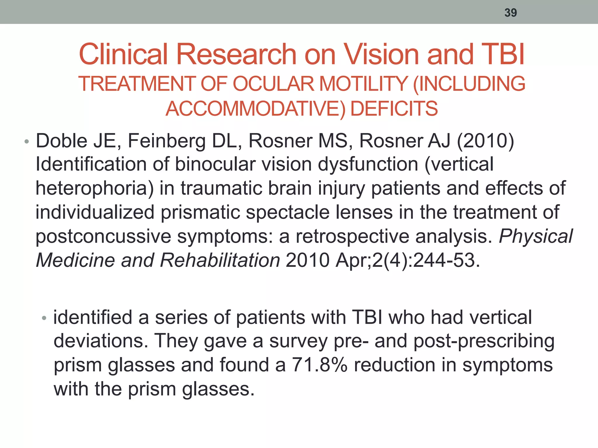 Clinical Research on Vision and TBI
TREATMENT OF OCULAR MOTILITY (INCLUDING
ACCOMMODATIVE) DEFICITS
•  Doble JE, Feinberg DL, Rosner MS, Rosner AJ (2010)
Identification of binocular vision dysfunction (vertical
heterophoria) in traumatic brain injury patients and effects of
individualized prismatic spectacle lenses in the treatment of
postconcussive symptoms: a retrospective analysis. Physical
Medicine and Rehabilitation 2010 Apr;2(4):244-53.
•  identified a series of patients with TBI who had vertical
deviations. They gave a survey pre- and post-prescribing
prism glasses and found a 71.8% reduction in symptoms
with the prism glasses.
39
 