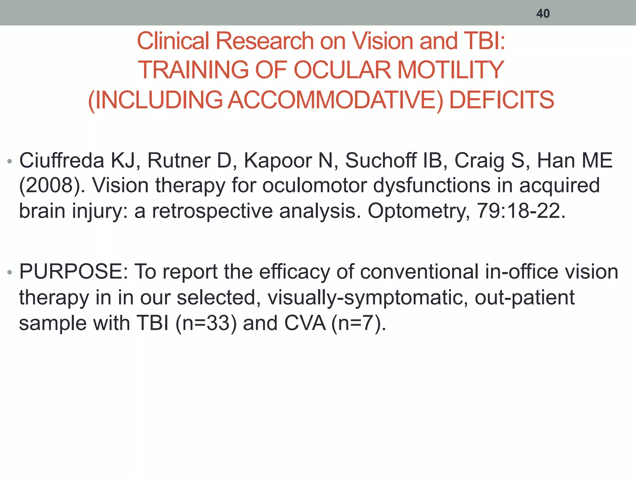 Clinical Research on Vision and TBI:
TRAINING OF OCULAR MOTILITY
(INCLUDING ACCOMMODATIVE) DEFICITS
•  Ciuffreda KJ, Rutner D, Kapoor N, Suchoff IB, Craig S, Han ME
(2008). Vision therapy for oculomotor dysfunctions in acquired
brain injury: a retrospective analysis. Optometry, 79:18-22.
•  PURPOSE: To report the efficacy of conventional in-office vision
therapy in in our selected, visually-symptomatic, out-patient
sample with TBI (n=33) and CVA (n=7).
40
 