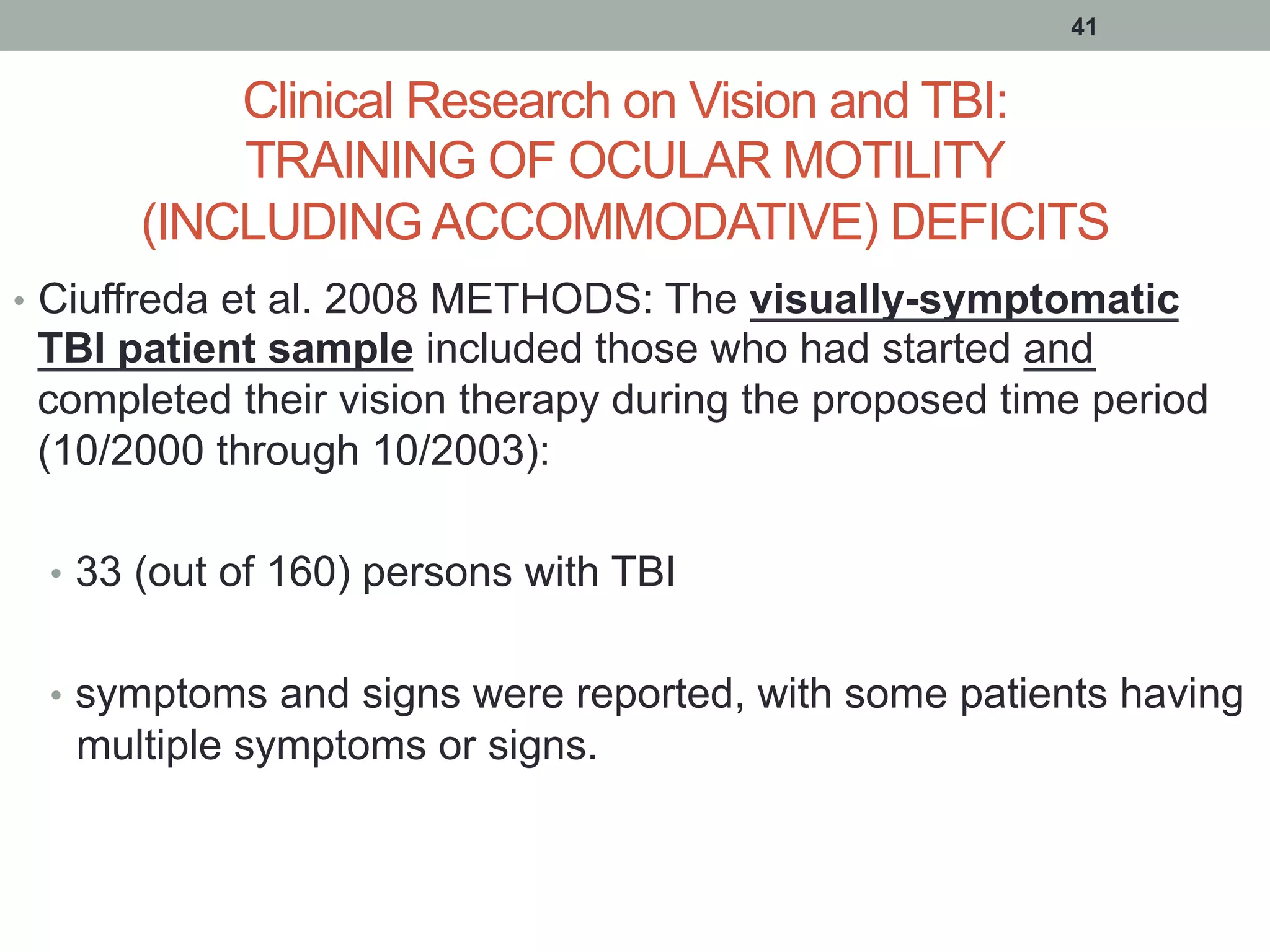 Clinical Research on Vision and TBI:
TRAINING OF OCULAR MOTILITY
(INCLUDING ACCOMMODATIVE) DEFICITS
•  Ciuffreda et al. 2008 METHODS: The visually-symptomatic
TBI patient sample included those who had started and
completed their vision therapy during the proposed time period
(10/2000 through 10/2003):
•  33 (out of 160) persons with TBI
•  symptoms and signs were reported, with some patients having
multiple symptoms or signs.
41
 