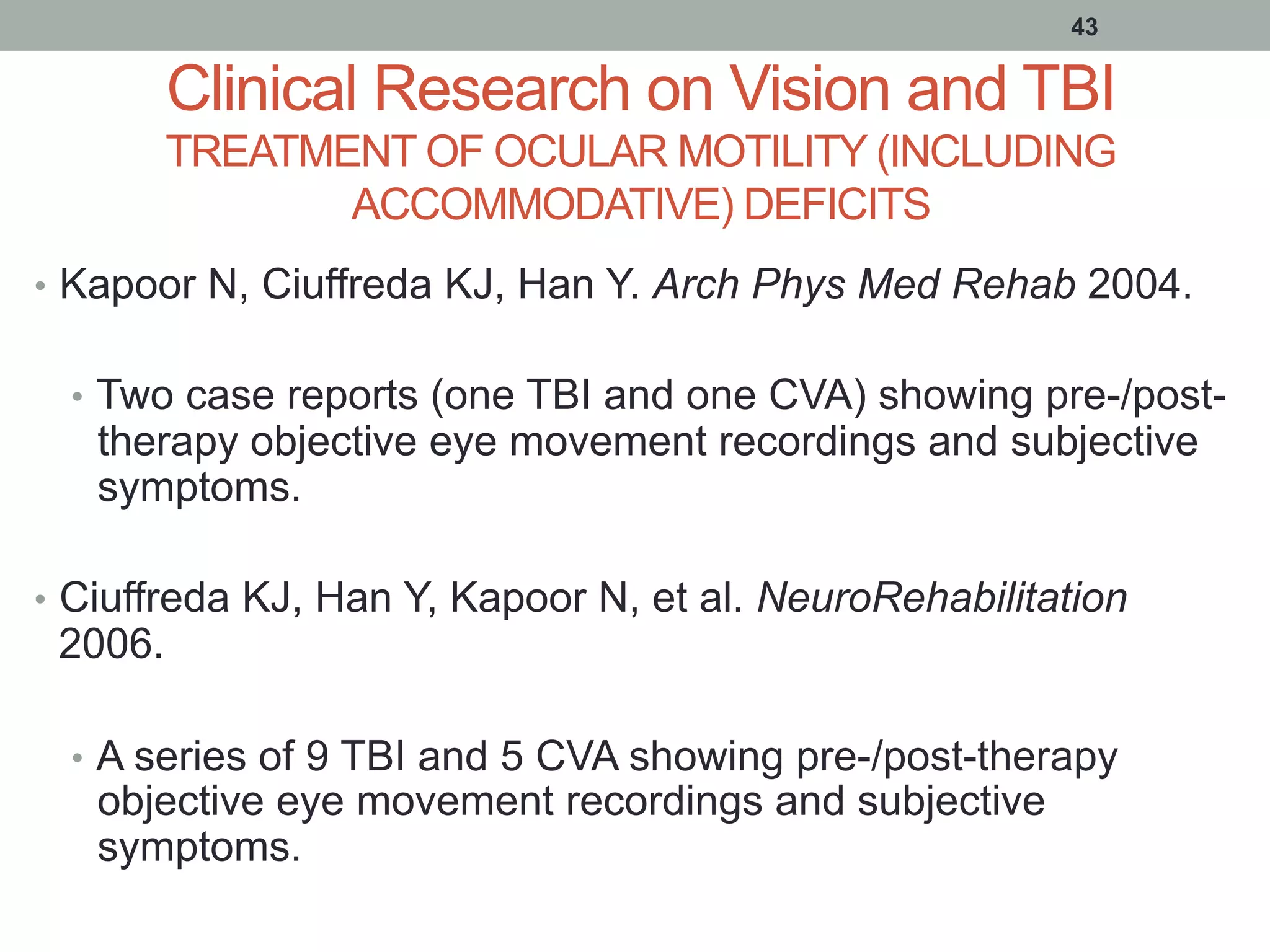 Clinical Research on Vision and TBI
TREATMENT OF OCULAR MOTILITY (INCLUDING
ACCOMMODATIVE) DEFICITS
•  Kapoor N, Ciuffreda KJ, Han Y. Arch Phys Med Rehab 2004.
•  Two case reports (one TBI and one CVA) showing pre-/post-
therapy objective eye movement recordings and subjective
symptoms.
•  Ciuffreda KJ, Han Y, Kapoor N, et al. NeuroRehabilitation
2006.
•  A series of 9 TBI and 5 CVA showing pre-/post-therapy
objective eye movement recordings and subjective
symptoms.
43
 