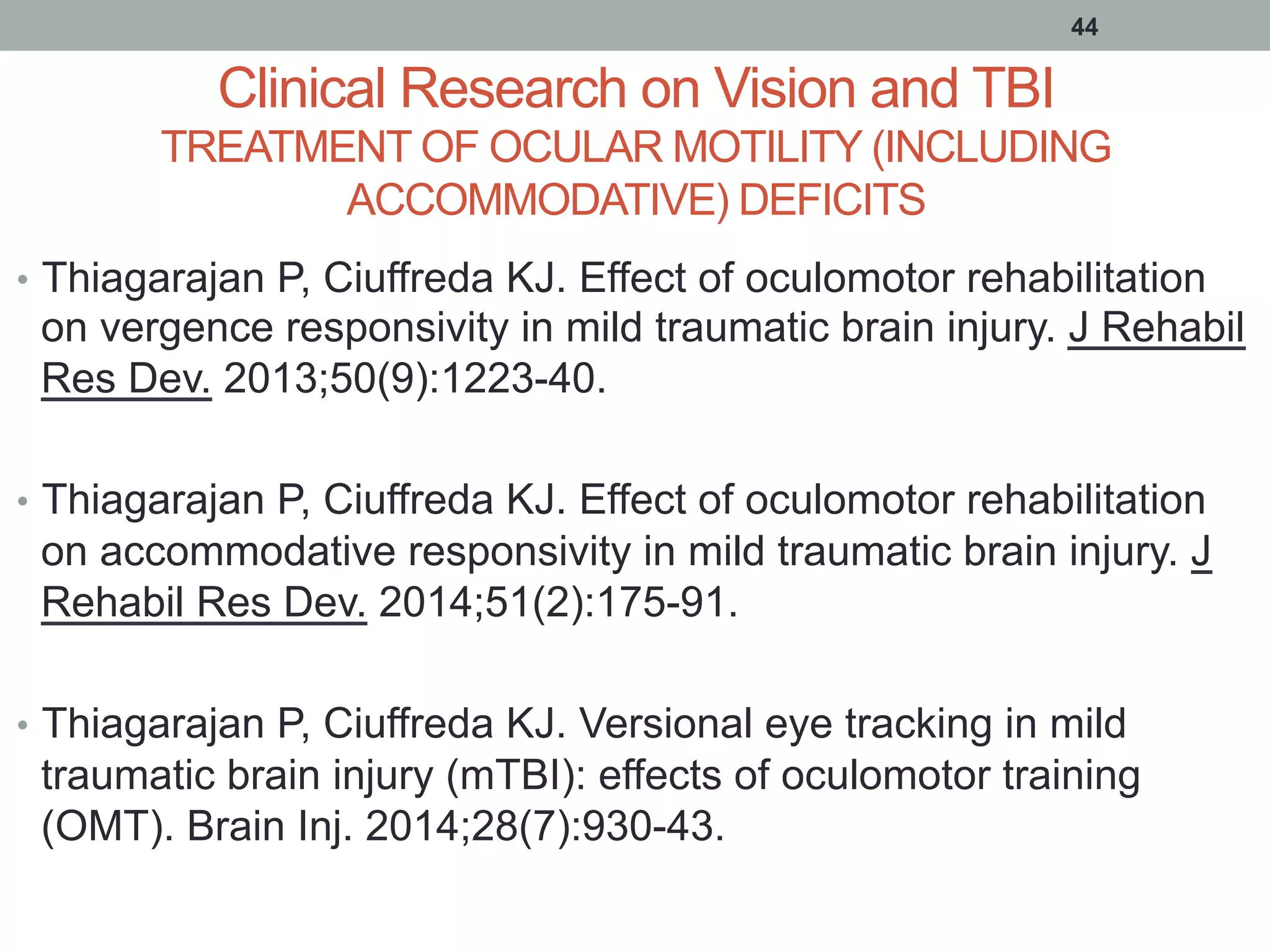 Clinical Research on Vision and TBI
TREATMENT OF OCULAR MOTILITY (INCLUDING
ACCOMMODATIVE) DEFICITS
•  Thiagarajan P, Ciuffreda KJ. Effect of oculomotor rehabilitation
on vergence responsivity in mild traumatic brain injury. J Rehabil
Res Dev. 2013;50(9):1223-40.
•  Thiagarajan P, Ciuffreda KJ. Effect of oculomotor rehabilitation
on accommodative responsivity in mild traumatic brain injury. J
Rehabil Res Dev. 2014;51(2):175-91.
•  Thiagarajan P, Ciuffreda KJ. Versional eye tracking in mild
traumatic brain injury (mTBI): effects of oculomotor training
(OMT). Brain Inj. 2014;28(7):930-43.
44
 