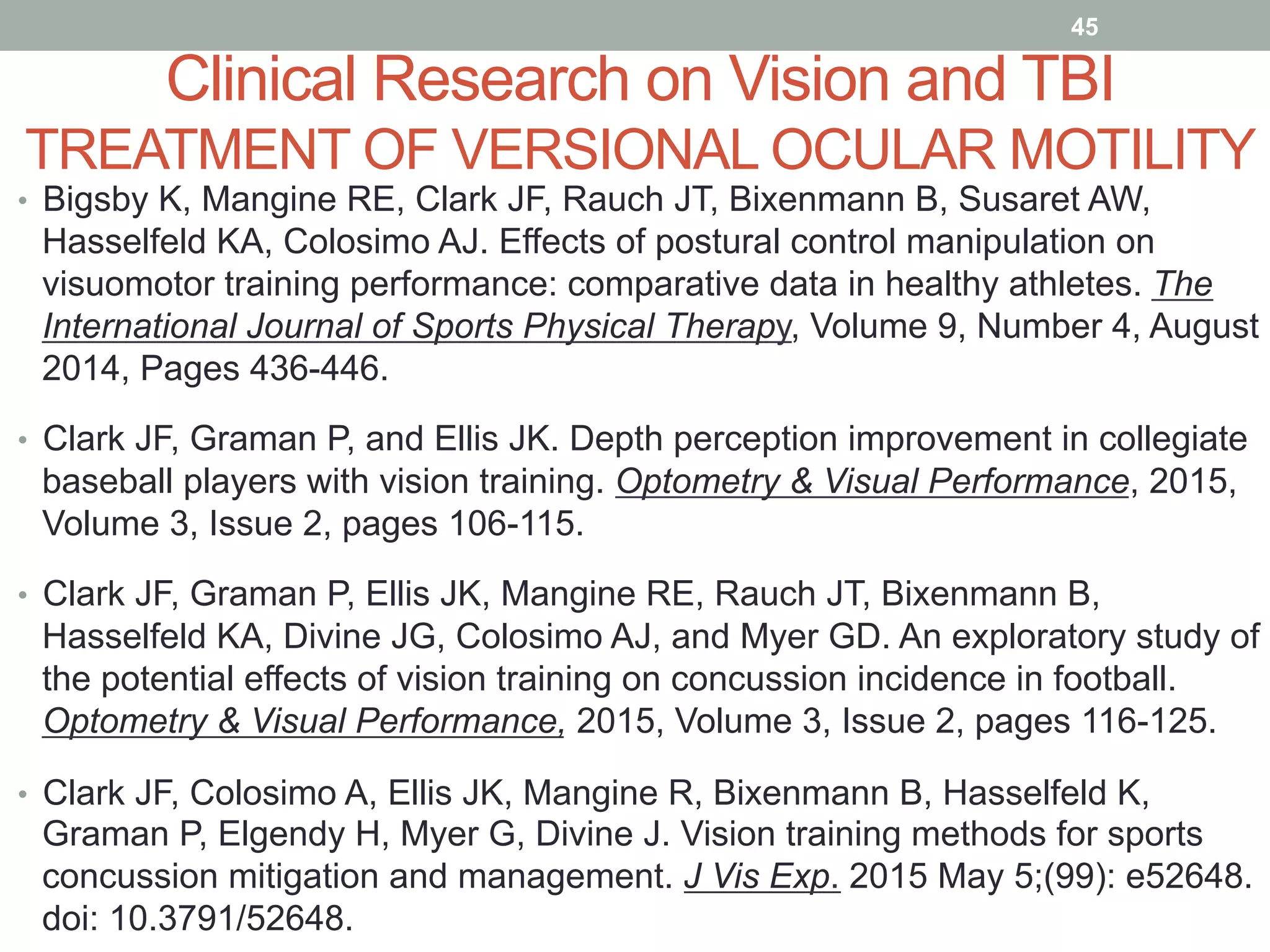 Clinical Research on Vision and TBI
TREATMENT OF VERSIONAL OCULAR MOTILITY
•  Bigsby K, Mangine RE, Clark JF, Rauch JT, Bixenmann B, Susaret AW,
Hasselfeld KA, Colosimo AJ. Effects of postural control manipulation on
visuomotor training performance: comparative data in healthy athletes. The
International Journal of Sports Physical Therapy, Volume 9, Number 4, August
2014, Pages 436-446.
•  Clark JF, Graman P, and Ellis JK. Depth perception improvement in collegiate
baseball players with vision training. Optometry & Visual Performance, 2015,
Volume 3, Issue 2, pages 106-115.
•  Clark JF, Graman P, Ellis JK, Mangine RE, Rauch JT, Bixenmann B,
Hasselfeld KA, Divine JG, Colosimo AJ, and Myer GD. An exploratory study of
the potential effects of vision training on concussion incidence in football.
Optometry & Visual Performance, 2015, Volume 3, Issue 2, pages 116-125.
•  Clark JF, Colosimo A, Ellis JK, Mangine R, Bixenmann B, Hasselfeld K,
Graman P, Elgendy H, Myer G, Divine J. Vision training methods for sports
concussion mitigation and management. J Vis Exp. 2015 May 5;(99): e52648.
doi: 10.3791/52648.
45
 
