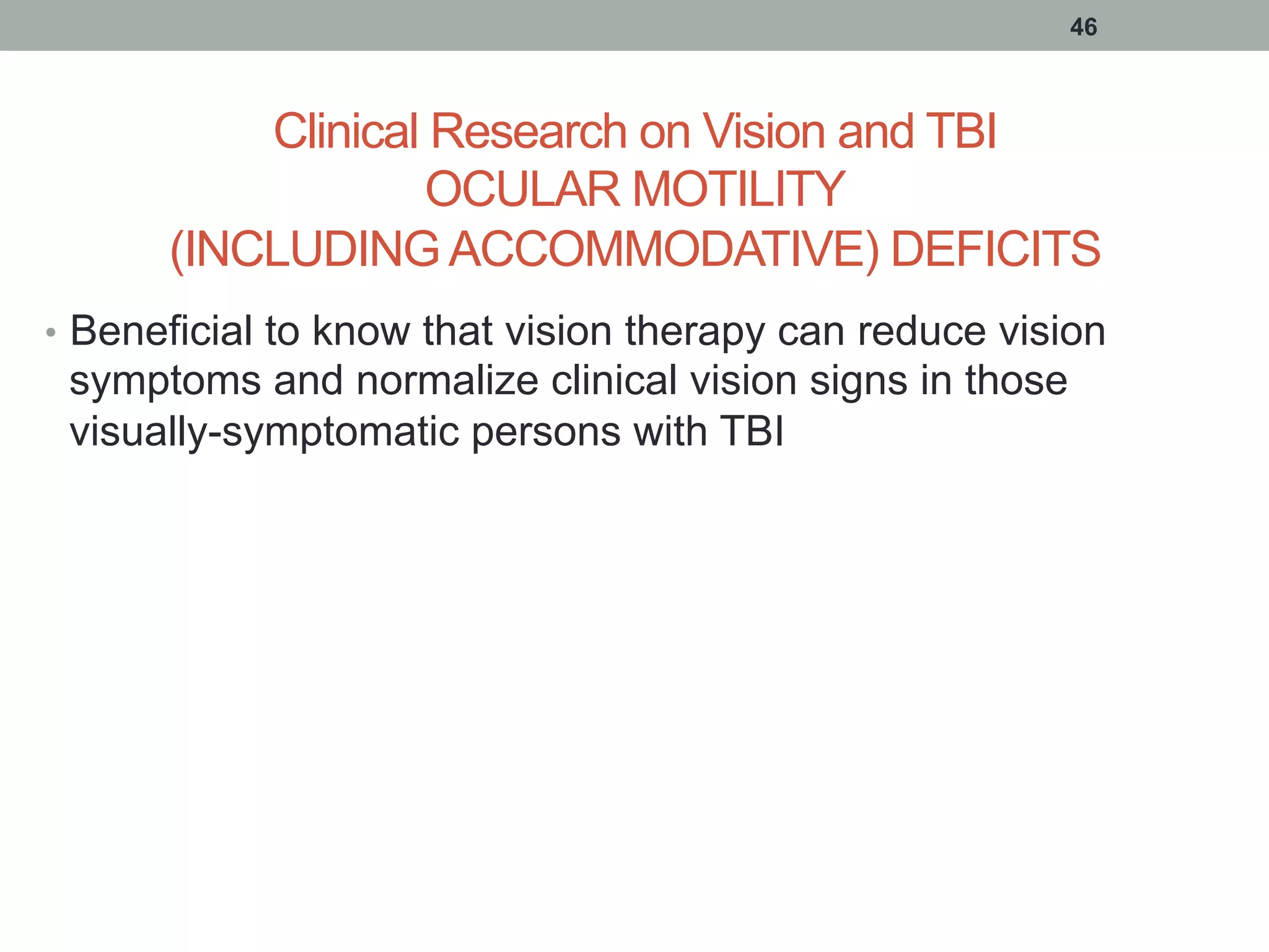 Clinical Research on Vision and TBI
OCULAR MOTILITY
(INCLUDING ACCOMMODATIVE) DEFICITS
•  Beneficial to know that vision therapy can reduce vision
symptoms and normalize clinical vision signs in those
visually-symptomatic persons with TBI
46
 