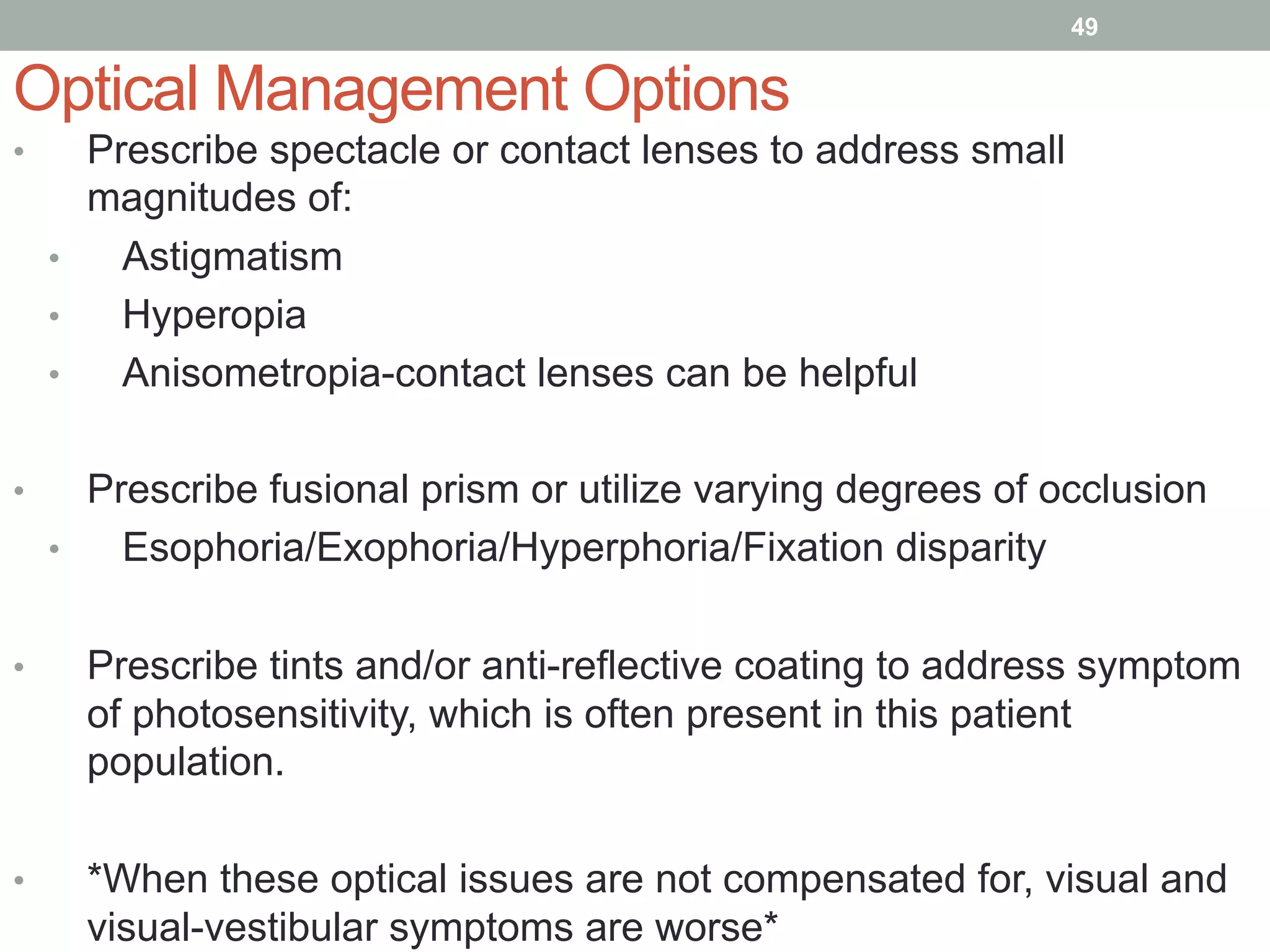 •  Prescribe spectacle or contact lenses to address small
magnitudes of:
•  Astigmatism
•  Hyperopia
•  Anisometropia-contact lenses can be helpful
•  Prescribe fusional prism or utilize varying degrees of occlusion
•  Esophoria/Exophoria/Hyperphoria/Fixation disparity
•  Prescribe tints and/or anti-reflective coating to address symptom
of photosensitivity, which is often present in this patient
population.
•  *When these optical issues are not compensated for, visual and
visual-vestibular symptoms are worse*
Optical Management Options
49
 
