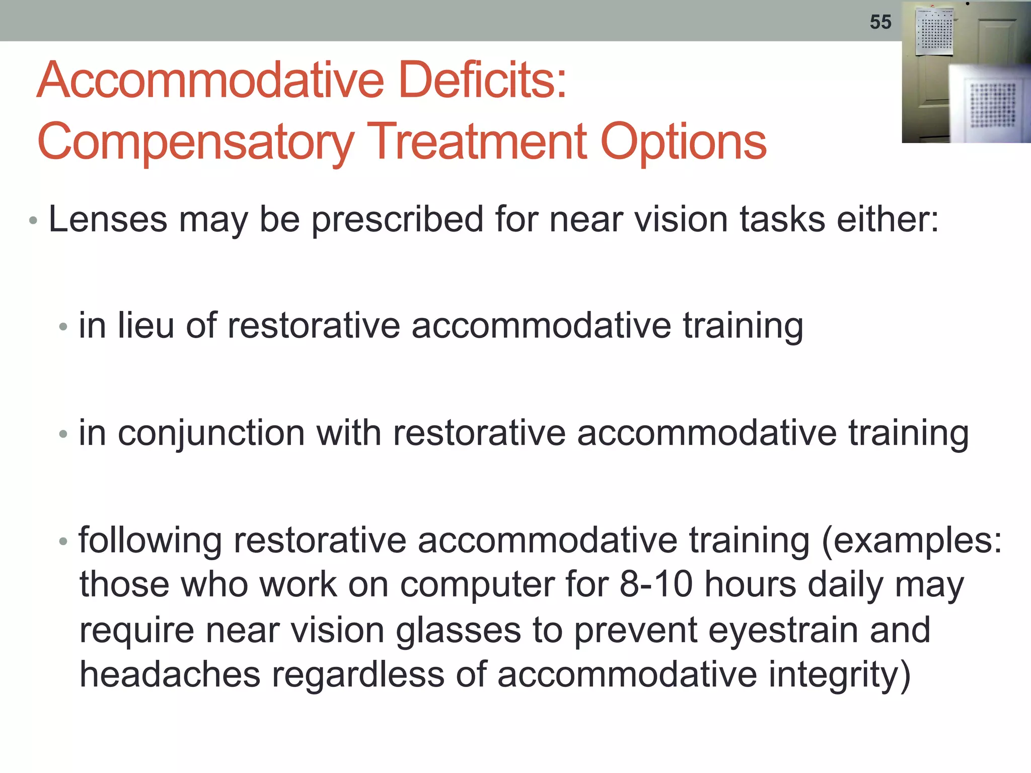 Accommodative Deficits:
Compensatory Treatment Options
•  Lenses may be prescribed for near vision tasks either:
•  in lieu of restorative accommodative training
•  in conjunction with restorative accommodative training
•  following restorative accommodative training (examples:
those who work on computer for 8-10 hours daily may
require near vision glasses to prevent eyestrain and
headaches regardless of accommodative integrity)
55
 