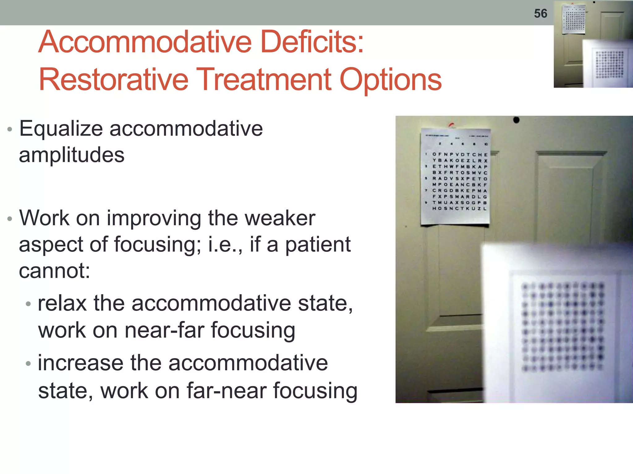 Accommodative Deficits:
Restorative Treatment Options
•  Equalize accommodative
amplitudes
•  Work on improving the weaker
aspect of focusing; i.e., if a patient
cannot:
•  relax the accommodative state,
work on near-far focusing
•  increase the accommodative
state, work on far-near focusing
56
 