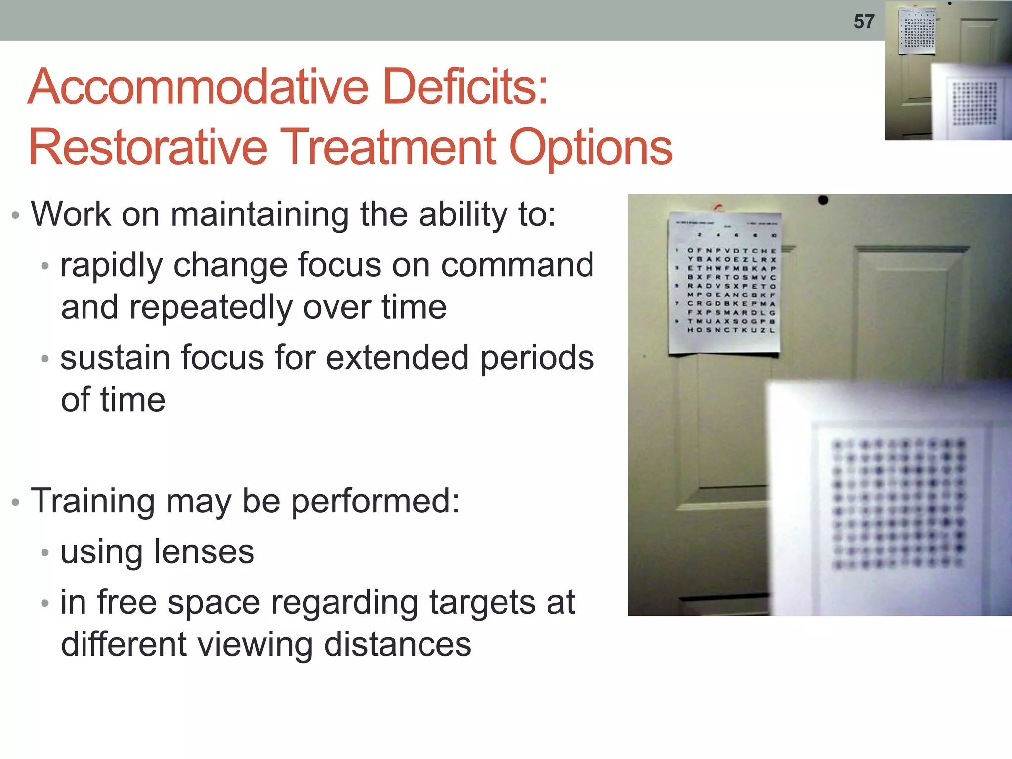 Accommodative Deficits:
Restorative Treatment Options
•  Work on maintaining the ability to:
•  rapidly change focus on command
and repeatedly over time
•  sustain focus for extended periods
of time
•  Training may be performed:
•  using lenses
•  in free space regarding targets at
different viewing distances
57
 