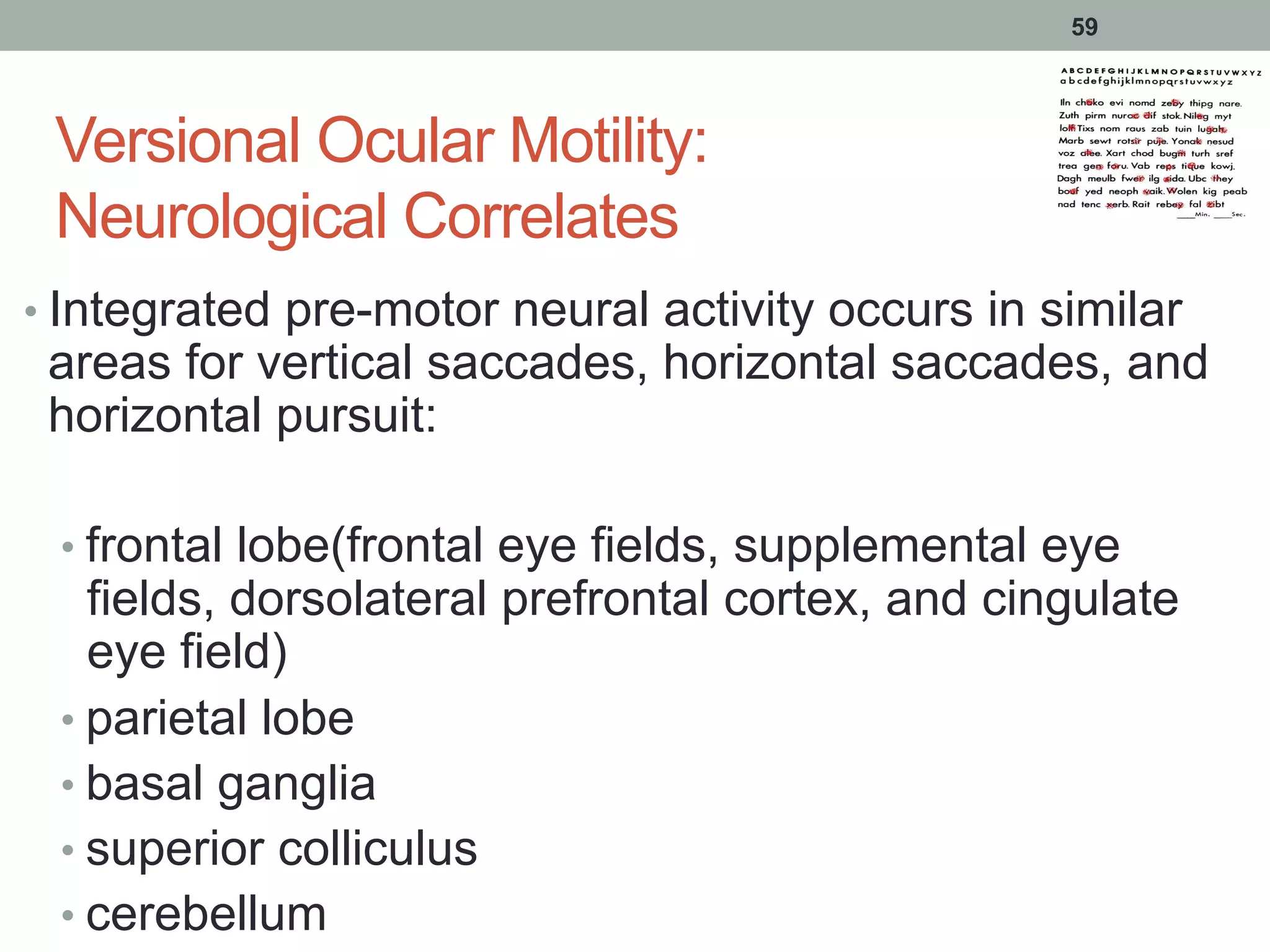Versional Ocular Motility:
Neurological Correlates
• Integrated pre-motor neural activity occurs in similar
areas for vertical saccades, horizontal saccades, and
horizontal pursuit:
• frontal lobe(frontal eye fields, supplemental eye
fields, dorsolateral prefrontal cortex, and cingulate
eye field)
• parietal lobe
• basal ganglia
• superior colliculus
• cerebellum
59
 