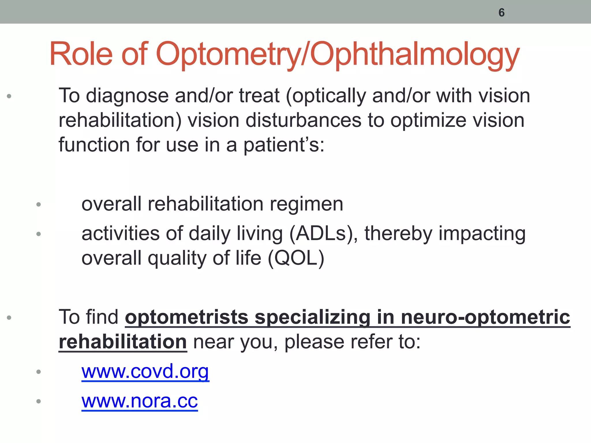 Role of Optometry/Ophthalmology
•  To diagnose and/or treat (optically and/or with vision
rehabilitation) vision disturbances to optimize vision
function for use in a patient’s:
•  overall rehabilitation regimen
•  activities of daily living (ADLs), thereby impacting
overall quality of life (QOL)
•  To find optometrists specializing in neuro-optometric
rehabilitation near you, please refer to:
•  www.covd.org
•  www.nora.cc
6
 