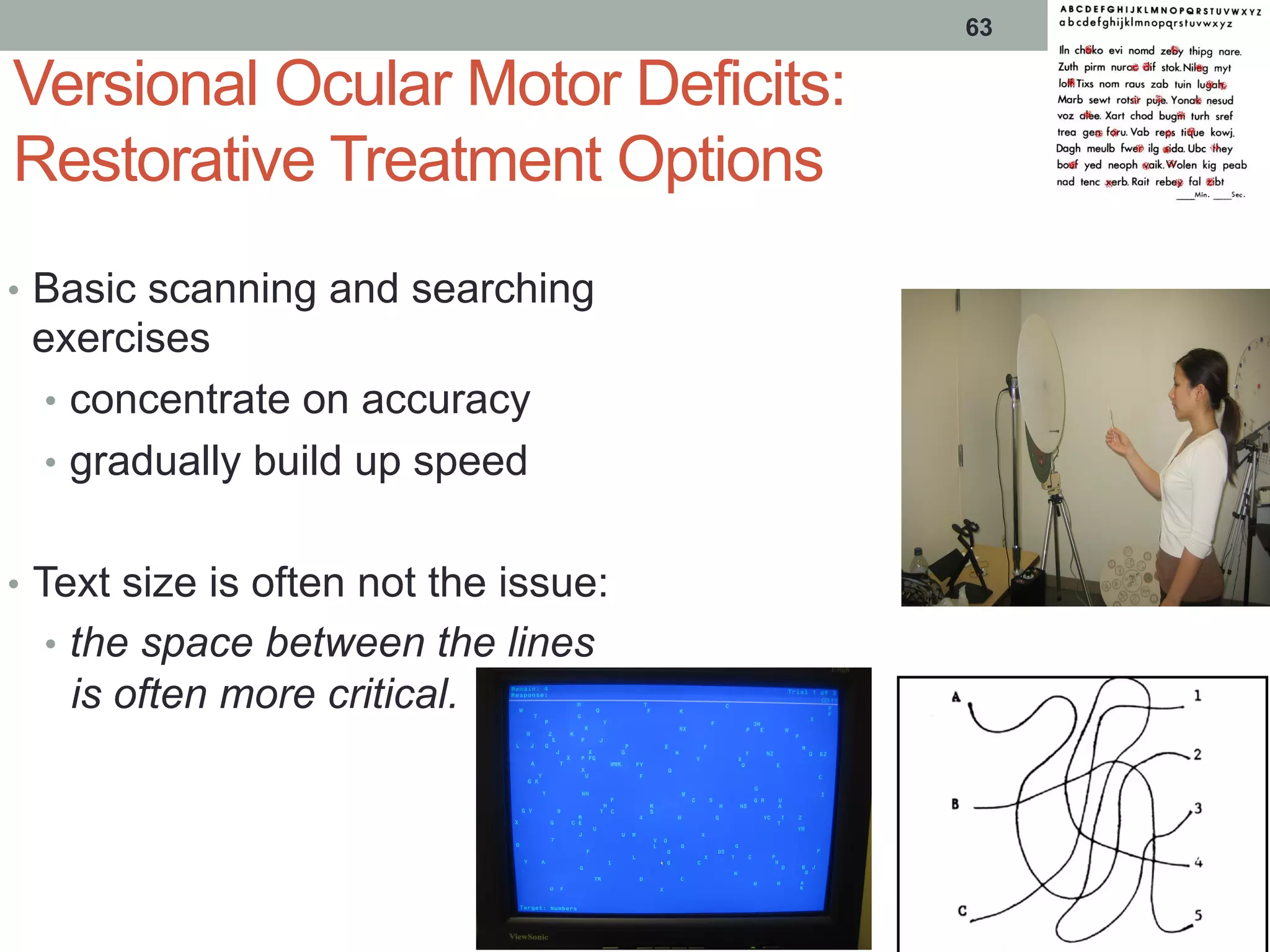 63
Versional Ocular Motor Deficits:
Restorative Treatment Options
•  Basic scanning and searching
exercises
•  concentrate on accuracy
•  gradually build up speed
•  Text size is often not the issue:
•  the space between the lines
is often more critical.
 