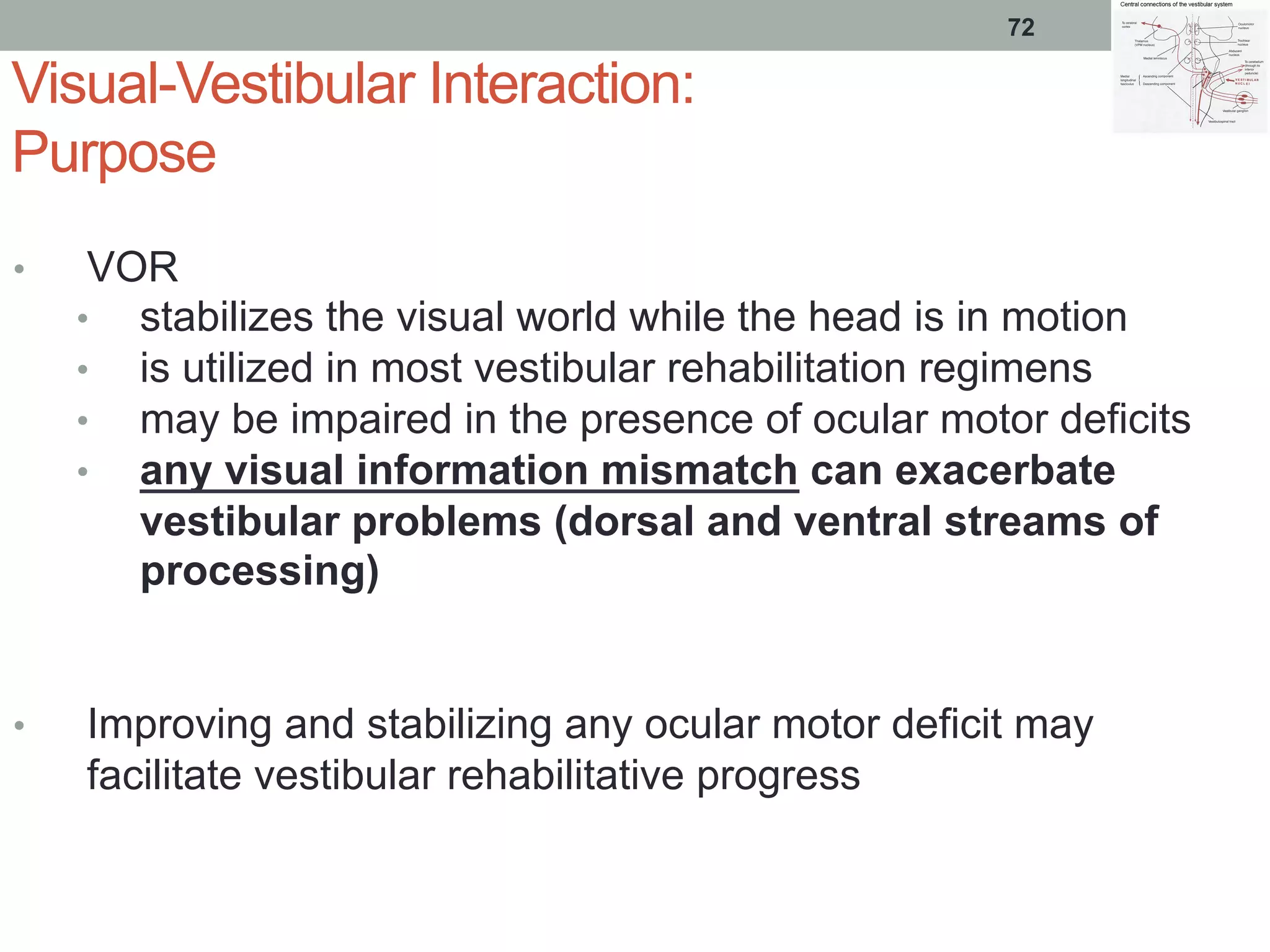 Visual-Vestibular Interaction:
Purpose
•  VOR
•  stabilizes the visual world while the head is in motion
•  is utilized in most vestibular rehabilitation regimens
•  may be impaired in the presence of ocular motor deficits
•  any visual information mismatch can exacerbate
vestibular problems (dorsal and ventral streams of
processing)
•  Improving and stabilizing any ocular motor deficit may
facilitate vestibular rehabilitative progress
72
 