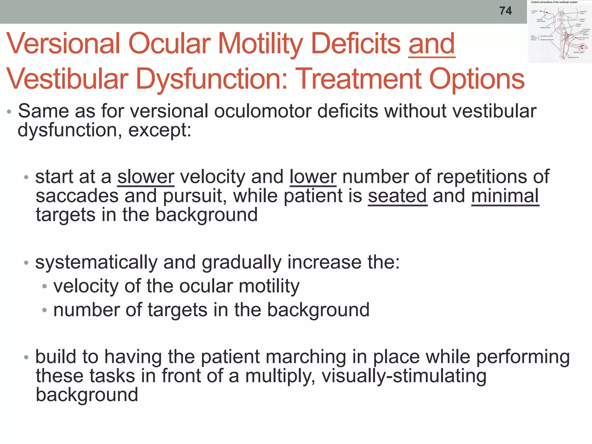 Versional Ocular Motility Deficits and
Vestibular Dysfunction: Treatment Options
•  Same as for versional oculomotor deficits without vestibular
dysfunction, except:
•  start at a slower velocity and lower number of repetitions of
saccades and pursuit, while patient is seated and minimal
targets in the background
•  systematically and gradually increase the:
•  velocity of the ocular motility
•  number of targets in the background
•  build to having the patient marching in place while performing
these tasks in front of a multiply, visually-stimulating
background
74
 
