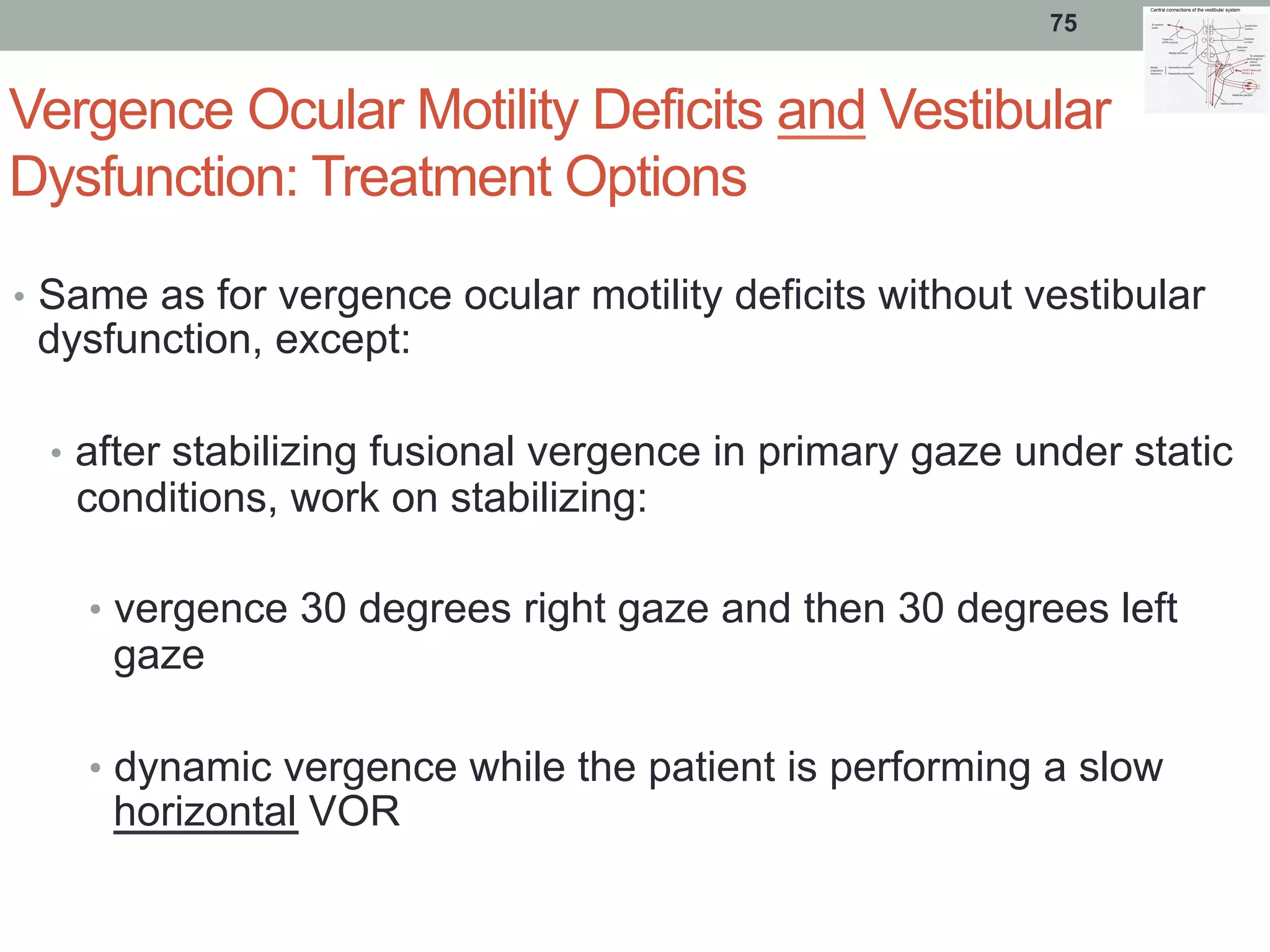 Vergence Ocular Motility Deficits and Vestibular
Dysfunction: Treatment Options
•  Same as for vergence ocular motility deficits without vestibular
dysfunction, except:
•  after stabilizing fusional vergence in primary gaze under static
conditions, work on stabilizing:
•  vergence 30 degrees right gaze and then 30 degrees left
gaze
•  dynamic vergence while the patient is performing a slow
horizontal VOR
75
 