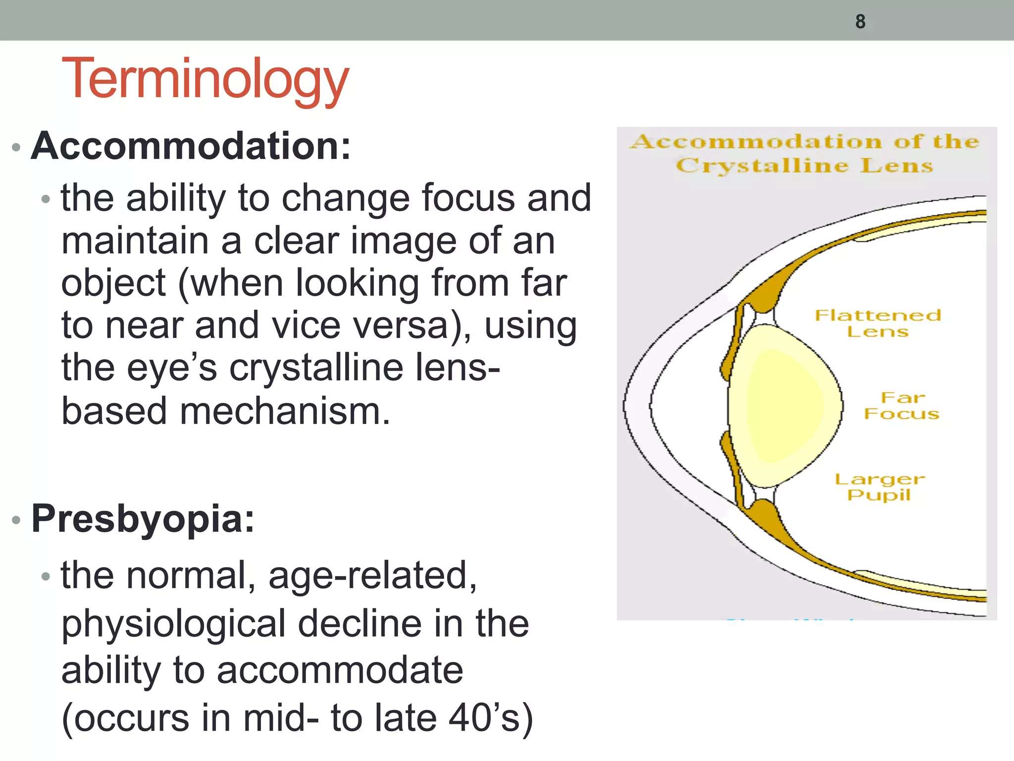 Terminology
• Accommodation:
• the ability to change focus and
maintain a clear image of an
object (when looking from far
to near and vice versa), using
the eye’s crystalline lens-
based mechanism.
• Presbyopia:
• the normal, age-related,
physiological decline in the
ability to accommodate
(occurs in mid- to late 40’s)
8
 