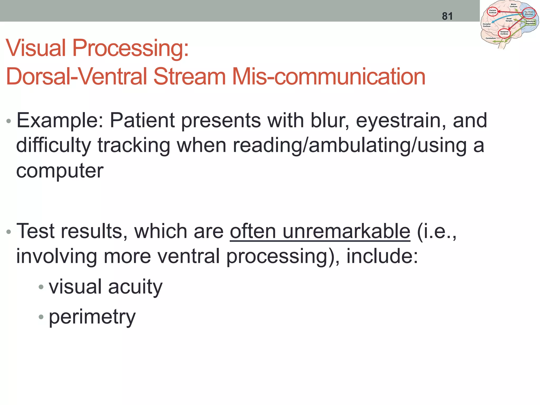 Visual Processing:
Dorsal-Ventral Stream Mis-communication
• Example: Patient presents with blur, eyestrain, and
difficulty tracking when reading/ambulating/using a
computer
• Test results, which are often unremarkable (i.e.,
involving more ventral processing), include:
• visual acuity
• perimetry
81
 