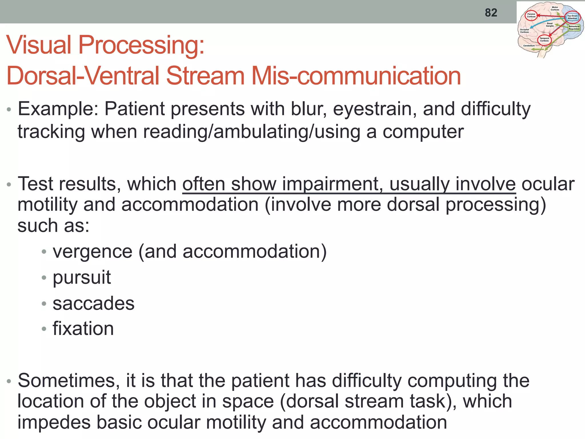 Visual Processing:
Dorsal-Ventral Stream Mis-communication
•  Example: Patient presents with blur, eyestrain, and difficulty
tracking when reading/ambulating/using a computer
•  Test results, which often show impairment, usually involve ocular
motility and accommodation (involve more dorsal processing)
such as:
•  vergence (and accommodation)
•  pursuit
•  saccades
•  fixation
•  Sometimes, it is that the patient has difficulty computing the
location of the object in space (dorsal stream task), which
impedes basic ocular motility and accommodation
82
 