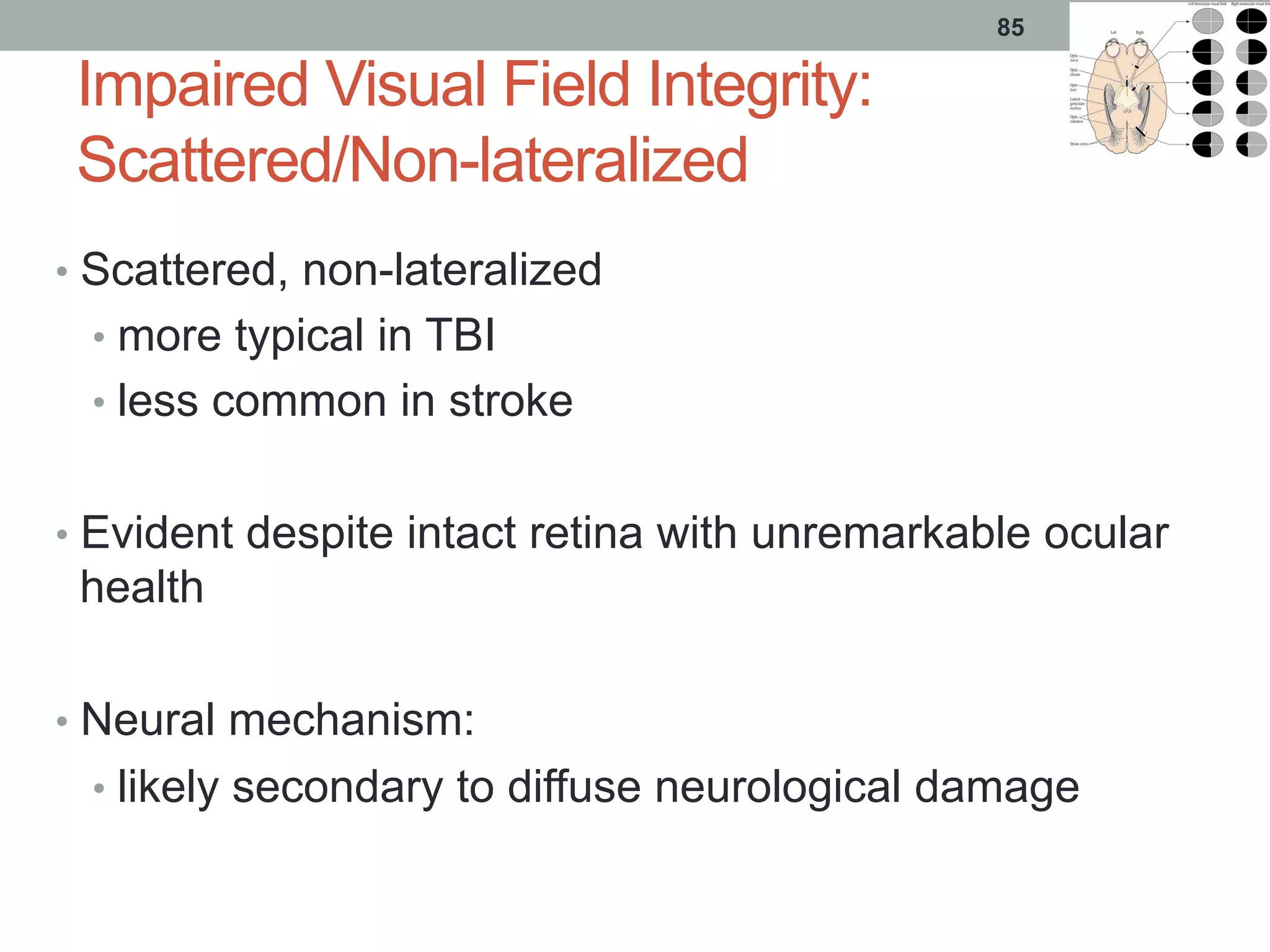 Impaired Visual Field Integrity:
Scattered/Non-lateralized
•  Scattered, non-lateralized
•  more typical in TBI
•  less common in stroke
•  Evident despite intact retina with unremarkable ocular
health
•  Neural mechanism:
•  likely secondary to diffuse neurological damage
85
 