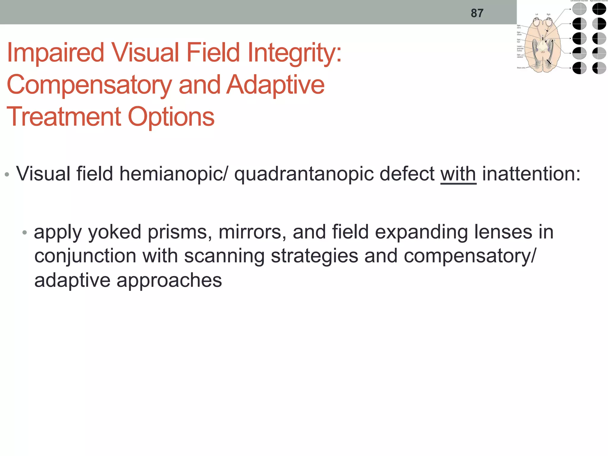 Impaired Visual Field Integrity:
Compensatory and Adaptive
Treatment Options
•  Visual field hemianopic/ quadrantanopic defect with inattention:
•  apply yoked prisms, mirrors, and field expanding lenses in
conjunction with scanning strategies and compensatory/
adaptive approaches
87
 