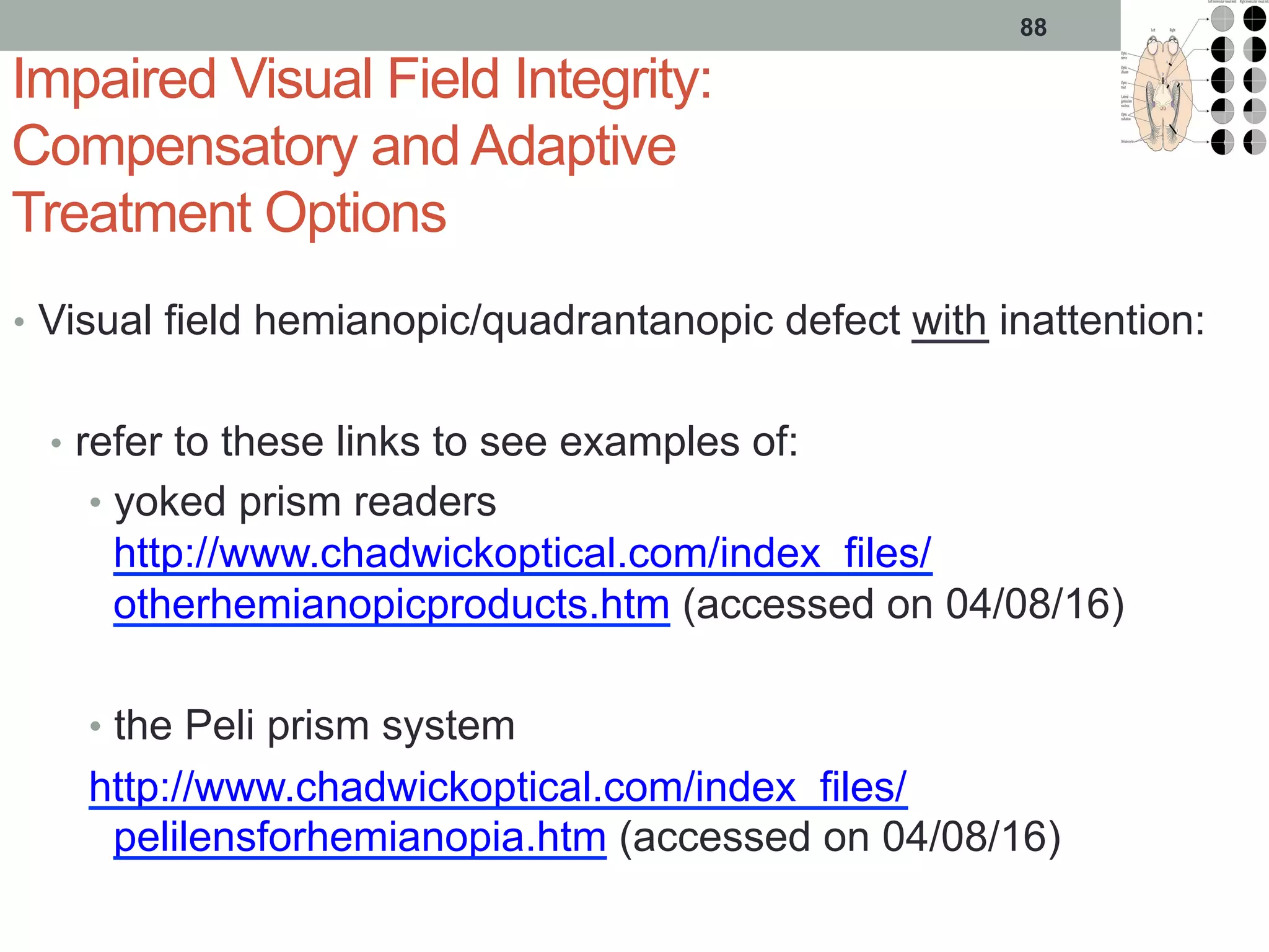 Impaired Visual Field Integrity:
Compensatory and Adaptive
Treatment Options
•  Visual field hemianopic/quadrantanopic defect with inattention:
•  refer to these links to see examples of:
•  yoked prism readers
http://www.chadwickoptical.com/index_files/
otherhemianopicproducts.htm (accessed on 04/08/16)
•  the Peli prism system
http://www.chadwickoptical.com/index_files/
pelilensforhemianopia.htm (accessed on 04/08/16)
88
 