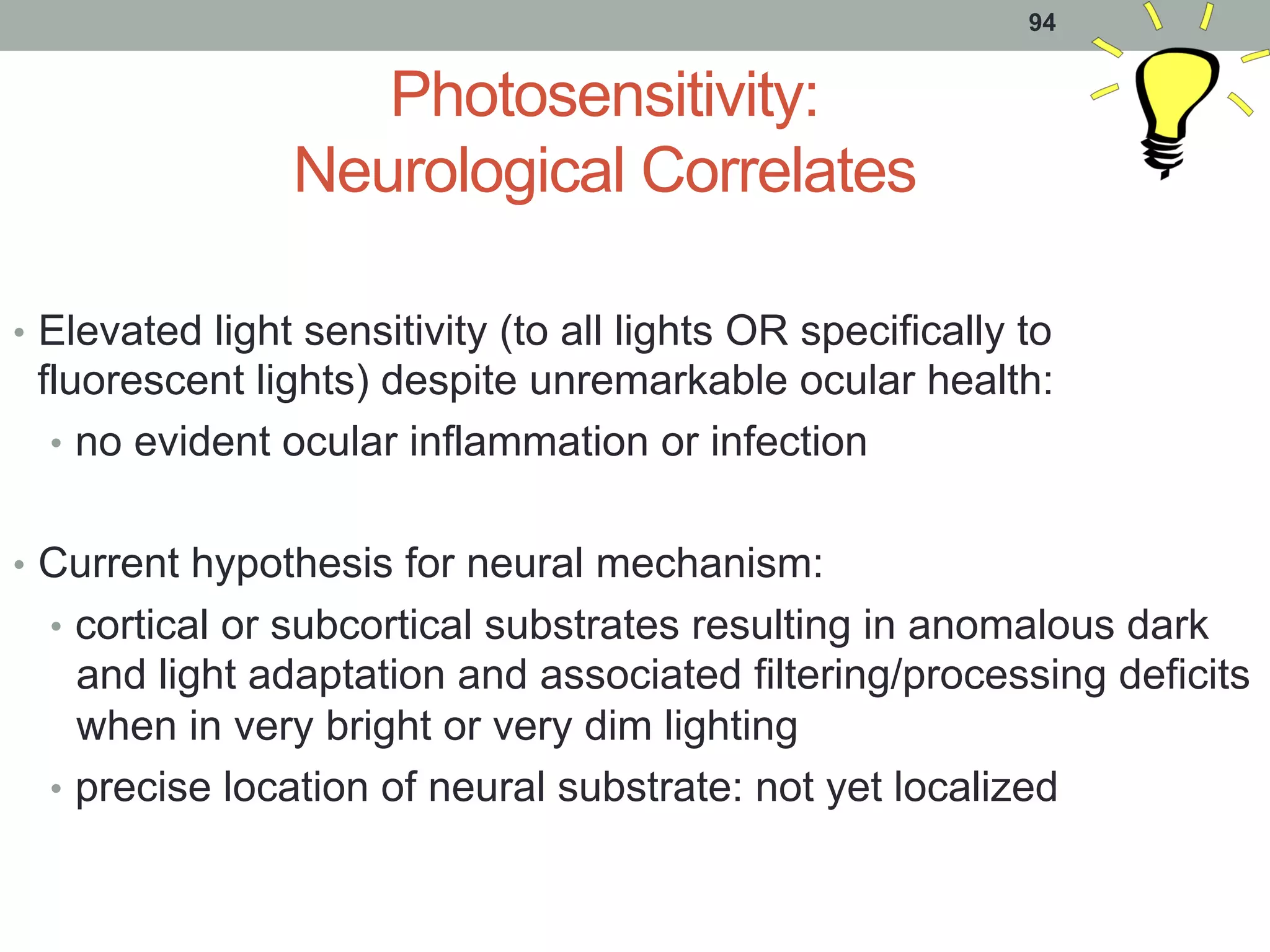 Photosensitivity:
Neurological Correlates
•  Elevated light sensitivity (to all lights OR specifically to
fluorescent lights) despite unremarkable ocular health:
•  no evident ocular inflammation or infection
•  Current hypothesis for neural mechanism:
•  cortical or subcortical substrates resulting in anomalous dark
and light adaptation and associated filtering/processing deficits
when in very bright or very dim lighting
•  precise location of neural substrate: not yet localized
94
 