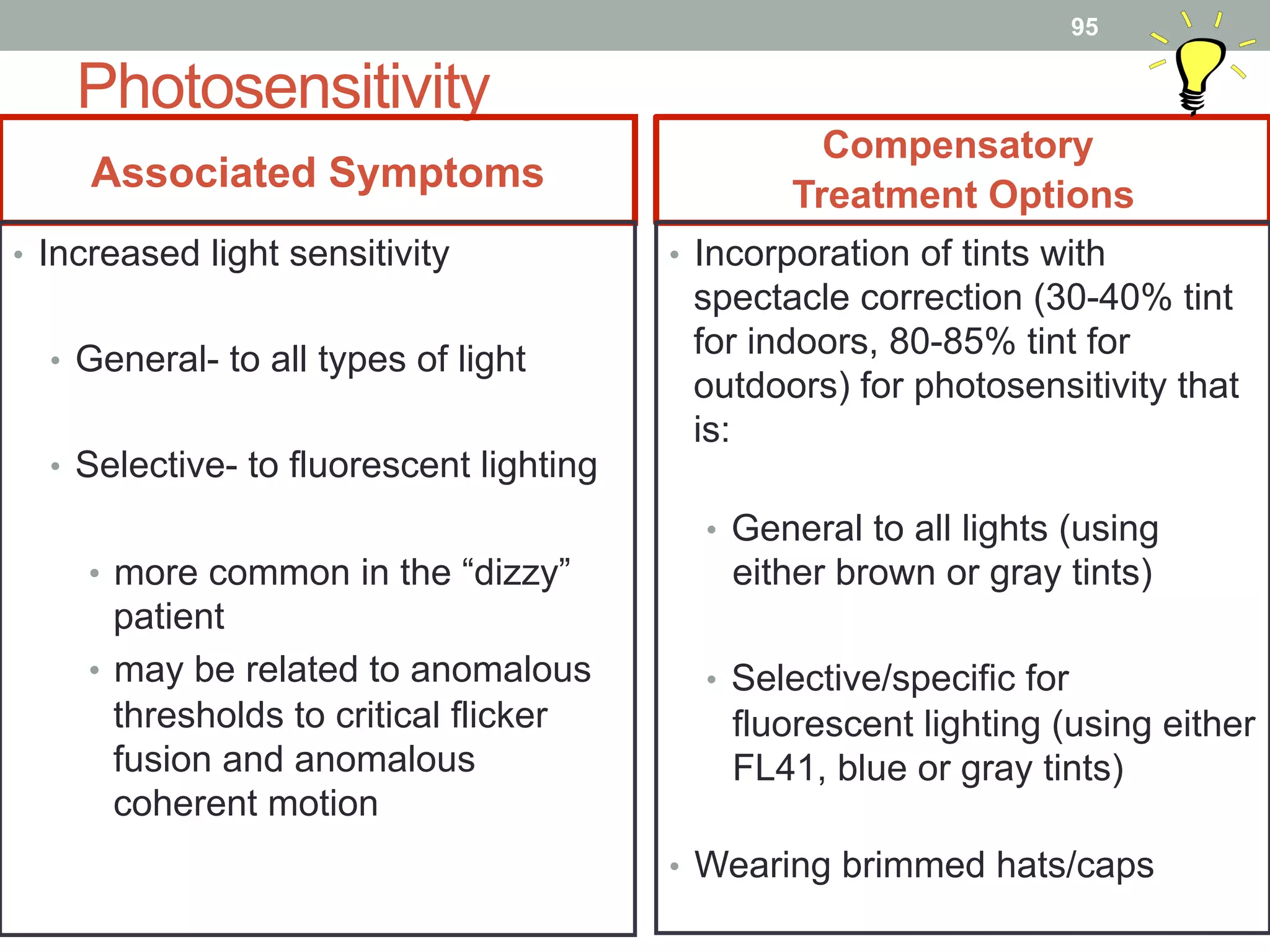 Photosensitivity
Associated Symptoms
Compensatory
Treatment Options
•  Increased light sensitivity
•  General- to all types of light
•  Selective- to fluorescent lighting
•  more common in the “dizzy”
patient
•  may be related to anomalous
thresholds to critical flicker
fusion and anomalous
coherent motion
•  Incorporation of tints with
spectacle correction (30-40% tint
for indoors, 80-85% tint for
outdoors) for photosensitivity that
is:
•  General to all lights (using
either brown or gray tints)
•  Selective/specific for
fluorescent lighting (using either
FL41, blue or gray tints)
•  Wearing brimmed hats/caps
95
 