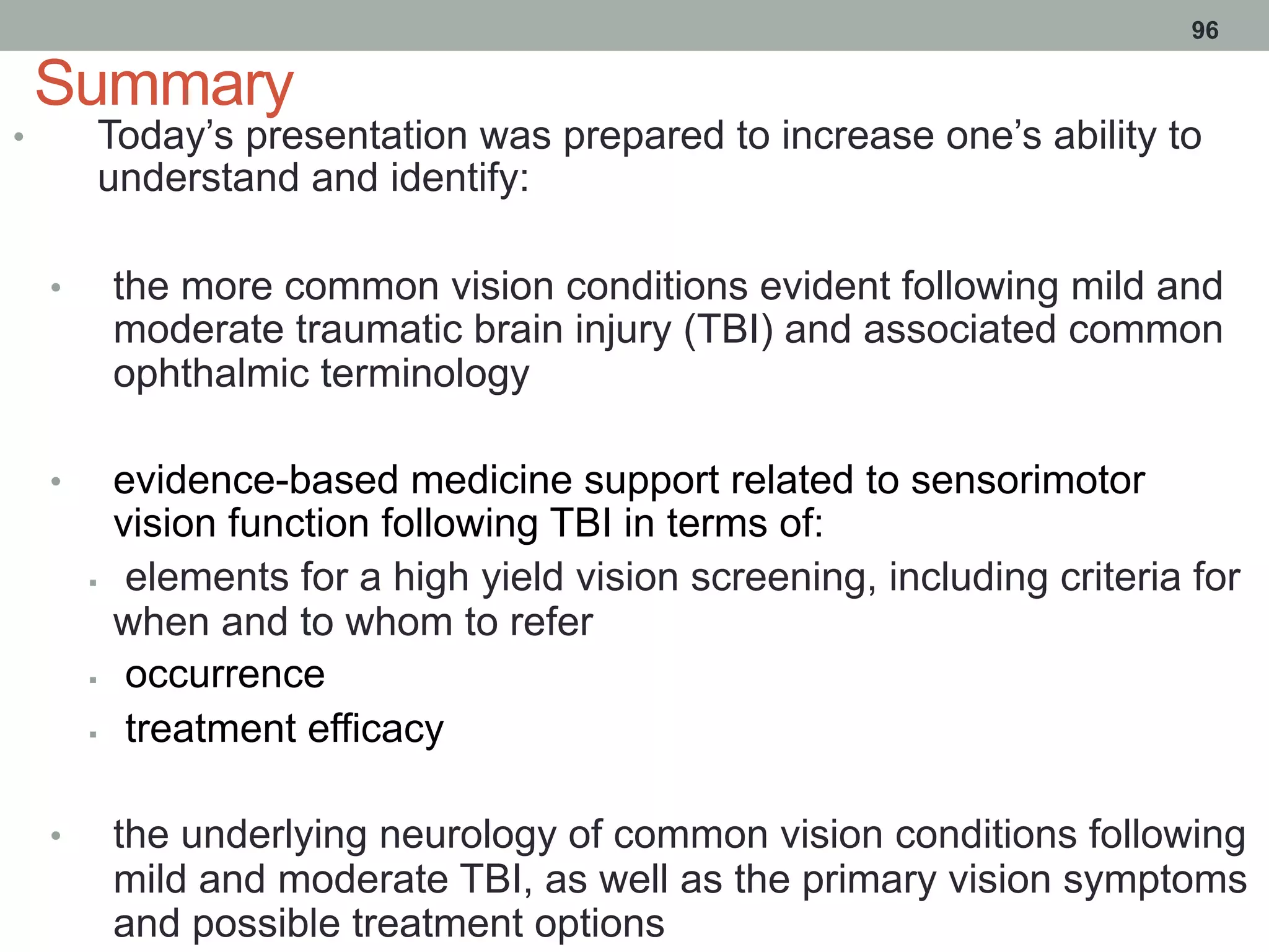 Summary
•  Today’s presentation was prepared to increase one’s ability to
understand and identify:
•  the more common vision conditions evident following mild and
moderate traumatic brain injury (TBI) and associated common
ophthalmic terminology
•  evidence-based medicine support related to sensorimotor
vision function following TBI in terms of:
§  elements for a high yield vision screening, including criteria for
when and to whom to refer
§  occurrence
§  treatment efficacy
•  the underlying neurology of common vision conditions following
mild and moderate TBI, as well as the primary vision symptoms
and possible treatment options
96
 