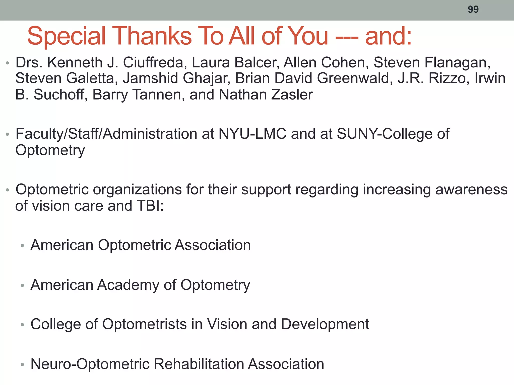 Special Thanks To All of You --- and:
•  Drs. Kenneth J. Ciuffreda, Laura Balcer, Allen Cohen, Steven Flanagan,
Steven Galetta, Jamshid Ghajar, Brian David Greenwald, J.R. Rizzo, Irwin
B. Suchoff, Barry Tannen, and Nathan Zasler
•  Faculty/Staff/Administration at NYU-LMC and at SUNY-College of
Optometry
•  Optometric organizations for their support regarding increasing awareness
of vision care and TBI:
•  American Optometric Association
•  American Academy of Optometry
•  College of Optometrists in Vision and Development
•  Neuro-Optometric Rehabilitation Association
99
 