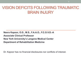 VISION DEFICITS FOLLOWING TRAUMATIC
BRAIN INJURY
Neera Kapoor, O.D., M.S., F.A.A.O., F.C.O.V.D.-A
Associate Clinical Professor
New York University’s Langone Medical Center
Department of Rehabilitation Medicine
Dr. Kapoor has no financial disclosures nor conflicts of interest.
1
 