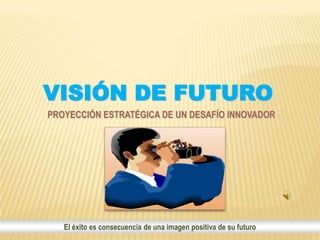 VISIÓN DE FUTURO
PROYECCIÓN ESTRATÉGICA DE UN DESAFÍO INNOVADOR




   El éxito es consecuencia de una imagen positiva de su futuro
 
