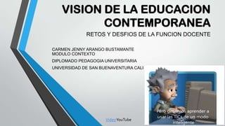 VISION DE LA EDUCACION
CONTEMPORANEA
RETOS Y DESFIOS DE LA FUNCION DOCENTE
CARMEN JENNY ARANGO BUSTAMANTE
MODULO CONTEXTO
DIPLOMADO PEDAGOGIA UNIVERSITARIA
UNIVERSIDAD DE SAN BUENAVENTURA CALI
VideoYouTube
 