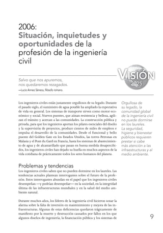 9
2006:
Situación, inquietudes y
oportunidades de la
profesión de la ingeniería
civil
Salvo que nos apuremos,
nos quedaremos rezagados.
—Lucio Anneo Séneca, filósofo romano.
Los ingenieros civiles están justamente orgullosos de su legado. Durante
el pasado siglo, el suministro de agua potable ha ampliado la expectativa
de vida en general. Los sistemas de transporte sirven como motor eco-
nómico y social. Nuevos puentes, que aúnan resistencia y belleza, agili-
zan el tránsito y acercan a las comunidades. La construcción pública y
privada, para que los ingenieros aportan los pilares esenciales del diseño
y la supervisión de proyectos, produce cientos de miles de empleos e
impulsa el desarrollo de la comunidades. Desde el funcional y bello
puente del Golden Gate en los Estados Unidos, las torres Petronas en
Malasia y el Pont du Gard en Francia, hasta los sistemas de abastecimien-
to de agua y de alcantarillado que pasan en buena medida desapercibi-
dos, los ingenieros civiles han dejado su huella en muchos aspectos de la
vida cotidiana de prácticamente todos los seres humanos del planeta.
Problemas y tendencias
Los ingenieros civiles saben que no pueden dormirse en los laureles. Las
tendencias actuales plantean interrogantes sobre el futuro de la profe-
sión. Estos interrogantes abundan en el papel que los ingenieros civiles
desempeñan —y podrían desempeñar— en la sociedad, en la integridad
última de las infraestructuras mundiales y en la salud del medio am-
biente natural.
Durante muchos años, los líderes de la ingeniería civil hicieron sonar la
alarma sobre la falta de inversión en mantenimiento y mejora de las in-
fraestructuras. Algunas de estas deficiencias quedaron trágicamente de
manifiesto por la muerte y destrucción causados por fallos en los que
algunos diseños de ingeniería, la financiación pública y los sistemas de
Orgullosa de
su legado, la
comunidad global
de la ingeniería civil
no puede dormirse
en los laureles.
La seguridad,
higiene y bienestar
públicos requieren
prestar si cabe
más atención a las
infraestructuras y al
medio ambiente.
Visión
2025
 