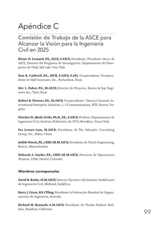 99
Apéndice C
Comisión de Trabajo de la ASCE para
Alcanzar la Visión para la Ingeniería
Civil en 2025
Blaine D. Leonard, P.E., D.GE, F.ASCE, Presidente; Presidente electo de
ASCE, Director del Programa de Investigación, Departamento de Trans-
portes de Utah, Salt Lake City, Utah
Stan R. Caldwell, P.E., SECB, F.ASCE, F.AEI, Vicepresidente; Vicepresi-
dente de Half Associates, Inc., Richardson,Texas
Eric L. Fisher, P.E., M.ASCE; Director de Proyecto, Brown  Gay Engi-
neers Inc.,Tyler,Texas
Robert B. Flowers, P.E., M.ASCE; Vicepresidente/ Director General, In-
ternational Enterprise Solutions, L-3 Communications, EITS, Reston,Vir-
ginia
Fletcher H. (Bud) Grifis, Ph.D., P.E., F.ASCE; Profesor, Departamento de
Ingeniería Civil, Instituto Politécnico de NYU, Brooklyn, NuevaYork
Eva Lerner-Lam, M.ASCE; Presidenta de The Palisades Consulting
Group, Inc., Pekín, China
Judith Nitsch, P.E., LEED AP, M.ASCE; Presidenta de Nitsch Engineering,
Boston, Massachusetts
Deborah A. Snyder, P.E., LEED AP, M.ASCE; Directora de Operaciones
Técnicas, CDM, Denver, Colorado
Miembros corresponsales
David B. Botha,Af.M.ASCE; Director Ejecutivo del Instituto Sudafricano
de Ingeniería Civil, Midrand, Sudáfrica
Barry J. Grear,AO, CPEng; Presidente la Federación Mundial de Organi-
zaciones de Ingeniería,Australia
Richard M. Kunnath, A.M.ASCE; Presidente de Charles Pankow Buil-
ders, Pasadena, California
 