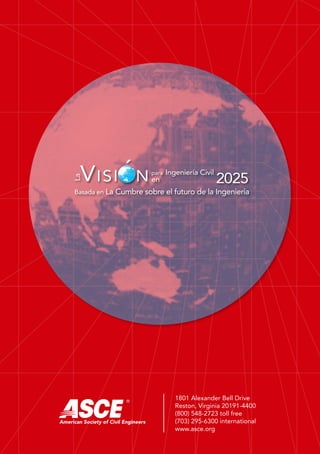 Basada en La Cumbre sobre el futuro de la Ingeniería
La
Ingeniería Civil
2025Visi n para
en
´
LaVisiónparaIngenieríaCivilen2025•BasadaenLaCumbresobreelfuturodelaIngeniería
La
Ingeniería Civil en
2025
Visi npara la
Basada en
La Cumbre sobre el
futuro de la Ingeniería
´
American Society of Civil Engineers
American Society of Civil Engineers
®
1801 Alexander Bell Drive
Reston, Virginia 20191-4400
(800) 548-2723 toll free
(703) 295-6300 international
www.asce.org
 