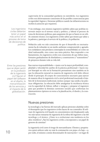 10
supervisión de la comunidad quedaron en entredicho. Los ingenieros
civiles son dolorosamente conscientes de las posibles consecuencias para
la seguridad, higiene y bienestar públicos cuando las infraestructuras no
reciben la atención que requieren.
Y sin embargo, esos mismos ingenieros también saben que podrían in-
tervenir mejor en el terreno social y político, y liderar el proceso de
toma de decisiones políticas, para asegurarse de que se basen en un sóli-
do cimiento técnico. Los ingenieros civiles saben que tienen que saltar a
la palestra y participar al servicio de la política y la población.
Población cada vez más consciente de que el desarrollo no necesaria-
mente ha de redundar en un medio ambiente comprometido y agotado.
Los ciudadanos más preclaros contemplan la sostenibilidad, no como un
ideal inalcanzable, sino como una meta práctica. Para responder a ese
llamamiento, los ingenieros civiles son conscientes de que deben trans-
formarse gradualmente de diseñadores y constructores a “sostenedores”
de proyectos durante toda su vida útil.
Esas nuevas responsabilidades —junto con la mayor profundidad, com-
plejidad y velocidad de cambio de la práctica profesional— hacen ma-
yor hincapié no sólo en la formación permanente sino también en lo
que la educación esencial en materia de ingeniería civil debe ofrecer
desde el principio. El corpus de conocimientos necesario para ejercer
de manera eficaz la ingeniería civil a nivel profesional trasciende el ám-
bito de la licenciatura tradicional, incluso aunque vaya unida a las prác-
ticas obligatorias. La educación debe amalgamar la excelencia técnica
con la capacidad de liderar, influir e integrar, y preparar al ingeniero
para que pondere la distintas cuestiones sociales que conforman los
planteamientos óptimos en torno a la planificación, el diseño y la cons-
trucción.
Nuevas presiones
La tecnología y las fuerzas del mercado aplican presiones añadidas sobre
el desempeño que los ingenieros civiles hacen de sus cometidos. El soft-
ware de ingeniería civil basado en conocimientos está desplazando cada
vez más tareas rutinarias de ingeniería de la esfera del ingeniero a las del
tecnólogo y el técnico. ¿Cómo va a evolucionar esta tendencia en los
años venideros? ¿Van los ingenieros civiles a incorporarse a un papel de
gestores de sistemas?
La ingeniería civil corre el riesgo de mercantilizarse. Clientes y propieta-
rios quizá utilicen cada vez más la contratación con pujas a la baja —y,
por ende, el mínimo común denominador de innovación— en lugar de
Los ingenieros
civiles deberían
tener un papel
más activo en el
proceso de toma
de decisiones de
política.
Entre las presiones
que se dejan sentir
en la profesión
de la ingeniería
civil figuran el
papel del software
en el diseño, la
mercantilización
de los servicios y
el impacto de la
globalización.
 