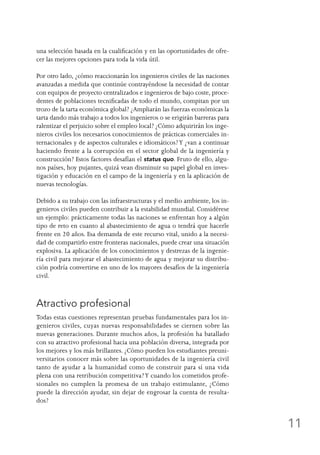 11
una selección basada en la cualificación y en las oportunidades de ofre-
cer las mejores opciones para toda la vida útil.
Por otro lado, ¿cómo reaccionarán los ingenieros civiles de las naciones
avanzadas a medida que continúe contrayéndose la necesidad de contar
con equipos de proyecto centralizados e ingenieros de bajo coste, proce-
dentes de poblaciones tecnificadas de todo el mundo, compitan por un
trozo de la tarta económica global? ¿Ampliarán las fuerzas económicas la
tarta dando más trabajo a todos los ingenieros o se erigirán barreras para
ralentizar el perjuicio sobre el empleo local? ¿Cómo adquirirán los inge-
nieros civiles los necesarios conocimientos de prácticas comerciales in-
ternacionales y de aspectos culturales e idiomáticos?Y ¿van a continuar
haciendo frente a la corrupción en el sector global de la ingeniería y
construcción? Estos factores desafían el status quo. Fruto de ello, algu-
nos países, hoy pujantes, quizá vean disminuir su papel global en inves-
tigación y educación en el campo de la ingeniería y en la aplicación de
nuevas tecnologías.
Debido a su trabajo con las infraestructuras y el medio ambiente, los in-
genieros civiles pueden contribuir a la estabilidad mundial. Considérese
un ejemplo: prácticamente todas las naciones se enfrentan hoy a algún
tipo de reto en cuanto al abastecimiento de agua o tendrá que hacerle
frente en 20 años. Esa demanda de este recurso vital, unido a la necesi-
dad de compartirlo entre fronteras nacionales, puede crear una situación
explosiva. La aplicación de los conocimientos y destrezas de la ingenie-
ría civil para mejorar el abastecimiento de agua y mejorar su distribu-
ción podría convertirse en uno de los mayores desafíos de la ingeniería
civil.
Atractivo profesional
Todas estas cuestiones representan pruebas fundamentales para los in-
genieros civiles, cuyas nuevas responsabilidades se ciernen sobre las
nuevas generaciones. Durante muchos años, la profesión ha batallado
con su atractivo profesional hacia una población diversa, integrada por
los mejores y los más brillantes. ¿Cómo pueden los estudiantes preuni-
versitarios conocer más sobre las oportunidades de la ingeniería civil
tanto de ayudar a la humanidad como de construir para sí una vida
plena con una retribución competitiva?Y cuando los cometidos profe-
sionales no cumplen la promesa de un trabajo estimulante, ¿Cómo
puede la dirección ayudar, sin dejar de engrosar la cuenta de resulta-
dos?
 