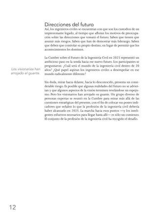 12
Direcciones del futuro
Así, los ingenieros civiles se encuentran con que son los custodios de un
impresionante legado, al tiempo que afloran los motivos de preocupa-
ción sobre las direcciones que tomará el futuro. Saben que tienen que
asumir más riesgos. Saben que han de demostrar más liderazgo. Saben
que deben que controlar su propio destino, en lugar de permitir que los
acontecimientos les dominen.
La Cumbre sobre el Futuro de la Ingeniería Civil en 2025 representó un
ambicioso paso en la senda hacia ese nuevo futuro. Los participantes se
preguntaron: ¿Cuál será el mundo de la ingeniería civil dentro de 20
años? ¿Qué papel aspiran los ingenieros civiles a desempeñar en ese
mundo radicalmente diferente?
Sin duda, mirar hacia delante, hacia lo desconocido, presenta un consi-
derable riesgo. Es posible que algunas realidades del futuro no se advier-
tan y que algunos aspectos de la visión terminen revelándose un espejis-
mo. Pero los visionarios han arrojado su guante. Un grupo diverso de
personas expertas se reunió en la Cumbre para mirar más allá de las
cuestiones estratégicas del presente, con el fin de colocar sus postes indi-
cadores que señalen lo que la profesión de la ingeniería civil debería
haber alcanzado en 2025. La marcha hacia esos puntos —y los inteli-
gentes esfuerzos necesarios para llegar hasta allí— es sólo un comienzo.
El conjunto de la profesión de la ingeniería civil ha recogido el desafío.
Los visionarios han
arrojado el guante.
 
