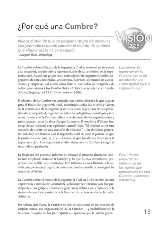 13
¿Por qué una Cumbre?
Nunca duden de que un pequeño grupo de personas
comprometidas puede cambiar el mundo. Es lo único
que alguna vez lo ha conseguido.
—Margaret Mead, antropóloga
La Cumbre sobre el Futuro de la Ingeniería Civil se convocó en respuesta
a la situación, inquietudes y oportunidades de la profesión de la inge-
niería civil.Asistió un grupo muy heterogéneo de ingenieros civiles, in-
genieros de otras disciplinas, arquitectos, docentes, ejecutivos de asocia-
ciones y empresas, así como otros líderes, incluidos participantes de
ocho países ajenos a los Estados Unidos7.Todos se reunieron en Lands-
downe,Virginia, del 21 al 23 de junio de 2006.
El objetivo de la Cumbre era articular una visión global a la que aspirar
para el futuro de ingeniería civil, abordando todos los niveles y facetas
de la comunidad de la ingeniería civil, es decir, ingenieros civiles profe-
sionales (colegiados), ingenieros civiles no colegiados, tecnólogos y téc-
nicos. La meta de la Cumbre refleja la preferencia de los organizadores y
participantes: antes la elección que la suerte. El estadista William Jen-
nings Bryan subrayó esas opciones cuando dijo, “El destino no es una
cuestión de suerte; es una cuestión de elección”1. En términos genera-
les, sólo hay dos futuros para la ingeniería civil de todo el planeta; el que
la profesión cree para sí, ó, en el vacío, el que los demás creen para la
ingeniería civil. Los ingenieros civiles vinieron a la Cumbre a elegir el
futuro de su profesión.
La finalidad del presente informe es esbozar el proceso altamente inte-
ractivo empleado durante la Cumbre y, lo que es más importante, pre-
sentar, con detalle, sus resultados. Este informe es una llamada a la ac-
ción para personas y organizaciones que pueden ayudar a conseguir las
metas de laVisión.
La Cumbre sobre el Futuro de la Ingeniería Civil en 2025 resultó ser una
experiencia estimulante, alentadora, colaborativa y creativa para los par-
ticipantes. Los grupos informales generaron debates muy variados y la
síntesis de sus ideas posterior a la Cumbre dio como resultado la visión
definitiva.
Por valiosa que fuera, la Cumbre es sólo el comienzo de un proceso de
amplias miras. Los organizadores de la Cumbre —y probablemente la
inmensa mayoría de los participantes— quieren que la visión global,
Los líderes se
reunieron en la
Cumbre con el fin
de articular una
visión global para la
ingeniería civil.
Este informe
presenta las
reflexiones de
los líderes que
participaron en esta
Cumbre, altamente
interactiva.
Visión
2025
 