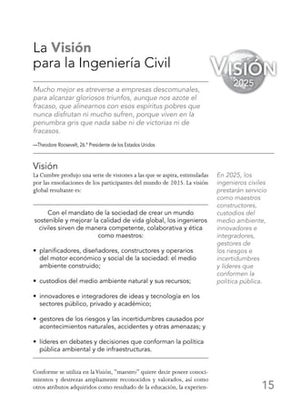 15
La Visión
para la Ingeniería Civil
Mucho mejor es atreverse a empresas descomunales,
para alcanzar gloriosos triunfos, aunque nos azote el
fracaso, que alinearnos con esos espíritus pobres que
nunca disfrutan ni mucho sufren, porque viven en la
penumbra gris que nada sabe ni de victorias ni de
fracasos.
—Theodore Roosevelt, 26.º Presidente de los Estados Unidos
Visión
La Cumbre produjo una serie de visiones a las que se aspira, estimuladas
por las ensoñaciones de los participantes del mundo de 2025. La visión
global resultante es:
Con el mandato de la sociedad de crear un mundo
sostenible y mejorar la calidad de vida global, los ingenieros
civiles sirven de manera competente, colaborativa y ética
como maestros:
•  planificadores, diseñadores, constructores y operarios
del motor económico y social de la sociedad: el medio
ambiente construido;
•  custodios del medio ambiente natural y sus recursos;
•  innovadores e integradores de ideas y tecnología en los
sectores público, privado y académico;
•  gestores de los riesgos y las incertidumbres causados por
acontecimientos naturales, accidentes y otras amenazas; y
•  líderes en debates y decisiones que conforman la política
pública ambiental y de infraestructuras.
Conforme se utiliza en laVisión, “maestro” quiere decir poseer conoci-
mientos y destrezas ampliamente reconocidos y valorados, así como
otros atributos adquiridos como resultado de la educación, la experien-
En 2025, los
ingenieros civiles
prestarán servicio
como maestros
constructores,
custodios del
medio ambiente,
innovadores e
integradores,
gestores de
los riesgos e
incertidumbres
y líderes que
conformen la
política pública.
Visión
2025
 