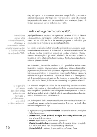16
cia y los logros. Las personas que, dentro de una profesión, poseen estas
características suelen estar dispuestas y ser capaces de servir a la sociedad
orquestando soluciones para las necesidades más acuciantes de ésta, al
tiempo que ayudan a crear un futuro más viable.
Perfil del ingeniero civil de 2025
¿Qué podrían estar haciendo los ingenieros civiles en 2025? Al abordar
esta cuestión, los participantes en la Cumbre crearon un perfil del inge-
niero civil en 2025, es decir, los valores que posee el individuo que
concuerda con laVisión a la que aspira la profesión.
Los valores se podrían definir como los conocimientos, destrezas y acti-
tudes deseables.De a cómo se utiliza aquí, el término ‘conocimientos’ es
en buena medida cognitivo y consiste en teorías, principios y funda-
mentos. Son ejemplos la geometría, el cálculo, los vectores, la fuerza, la
fricción, la estrés y la tensión, la mecánica de fluidos, la energía, la con-
tinuidad y la variabilidad.
Por el contrario, destreza hace referencia a la capacidad de realizar tareas.
Entre otros ejemplos figuran el uso de una hoja de cálculo; el aprendiza-
je permanente; la solución de problemas; el pensamiento crítico, global,
integrador/sistémico y el pensamiento creativo; el trabajo en equipo; la
comunicación; y el autoanálisis. La educación formal es la fuente princi-
pal de conocimientos, mientas que las destrezas se desarrollan a través
de la educación formal, la formación orientada y la experiencia laboral.
Las actitudes reflejan los valores de un individuo y determinan cómo
percibe, interpreta y se plantea el mundo. Entre las actitudes conducen-
tes a una práctica profesional efectiva figuran el compromiso, la curiosi-
dad, la honestidad, la integridad, la objetividad, el optimismo, la sensi-
bilidad, la minuciosidad y la tolerancia.
Los participantes en la Cumbre identificaron muy diversos atributos, or-
ganizados en las categorías de conocimientos, destrezas y actitudes. Los
resultados se presentan aquí.
El ingeniero civil posee conocimientos. Entiende las teorías, principios
y/o fundamentos de:
•  Matemáticas, física, química, biología, mecánica y materiales, que
son la base de la ingeniería
•  Diseño de estructuras, instalaciones y sistemas
•  Riesgo/incertidumbre, como detección de riesgos, tipos y probabili-
dad basadas en datos y en conocimientos y estadística
•  Sostenibilidad, en sus vertientes social, económica y física
Los valores
personales
—conocimientos,
destrezas y
actitudes— deben
ampliarse para estar
a la altura de los
desafíos de 2025.
El ingeniero
civil posee
conocimientos
sobre temas
técnicos y
profesionales,
así como
socioeconómicos.
 